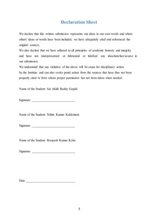 3
Declaration Sheet
We declare that this written submission represents our ideas in our own words and where
others' ideas or words have been included, we have adequately cited and referenced the
original sources.
We also declare that we have adhered to all principles of academic honesty and integrity
and have not misrepresented or fabricated or falsified any idea/data/fact/source in
our submission.
We understand that any violation of the above will be cause for disciplinary action
by the Institute and can also evoke penal action from the sources that have thus not been
properly cited or from whom proper permission has not been taken when needed.
Name of the Student: Sai Akhil Reddy Gopidi
Signature ___________________________
Name of the Student: Nithin Kumar Kakkrineni
Signature ___________________________
Name of the Student: Roopesh Kumar Kotte
Signature ___________________________
Date _______________________________
 