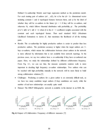 30
Defined Co-authorship Model, used logic regression method as the prediction model.
For each training pair of authors (ai1 , ai2), let xi be the (d+ 1)- dimensional vector
including constant 1 and d topological features between them, and yi be the label of
whether they will be co-authors in the future (yi = 1 if they will be co-authors, and
otherwise 0), which follows binomial distribution with probability pi . The probability
pi=e^( xiβ)/ (e^( xiβ )+ 1) where β is the d + 1 coefficient weights associated with the
constant and each topological feature. Then used standard MLE (Maximum
Likelihood Estimation) to derive βˆ, that maximizes the likelihood of all the training
pairs.
 Results: The co-authorship for highly productive authors is easier to predict than less
productive authors. The prediction accuracy is higher when the target authors are 3-
hop co-authors, which means the collaboration between closer authors in the network
is more affected by information that is not available from network topology. In the
previous cases, we say two authors have a co-authorship if they have co-authored one
paper. Here, we study the relationships defined by different collaboration frequency.
From Fig. 4.1, we can see that, the measure symmetric random walk is more
important in deciding high frequency co-author relationships. Two authors who can
be reached with high probability mutually in the network will be more likely to build
strong collaboration relations.[7]
 Challenges: Predicting co-authors for a given author is an extremely difficult task, as
we have too many candidate target authors (3-hop candidates are used), while the
number of real new relationships are usually quite small.
 Dataset: The DBLP bibliographic network is available in the internet in an XML file.
Fig 4.1 Impact of Collaboration Frequency of different measures [7]
 