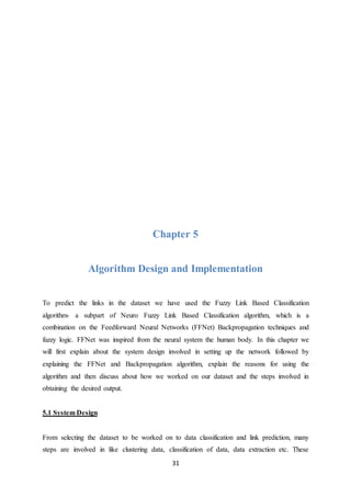 31
Chapter 5
Algorithm Design and Implementation
To predict the links in the dataset we have used the Fuzzy Link Based Classification
algorithm- a subpart of Neuro Fuzzy Link Based Classification algorithm, which is a
combination on the Feedforward Neural Networks (FFNet) Backpropagation techniques and
fuzzy logic. FFNet was inspired from the neural system the human body. In this chapter we
will first explain about the system design involved in setting up the network followed by
explaining the FFNet and Backpropagation algorithm, explain the reasons for using the
algorithm and then discuss about how we worked on our dataset and the steps involved in
obtaining the desired output.
5.1 System Design
From selecting the dataset to be worked on to data classification and link prediction, many
steps are involved in like clustering data, classification of data, data extraction etc. These
 