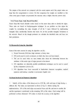 34
The outputs of the network are compared with the actual outputs and if the output values are
large then the categorization is correct. On this comparison the weights are modified so that
when same types of inputs are presented the outcome value is higher than the current value.
5.2.2 Neuro Fuzzy Link Based Classifier
Neuro fuzzy link based classifier works based on the neuro fuzzy rules to classify the edges.
These rules are based on backpropagation technique. In our problem we first adjust the
weights by normalizing the edge strengths of all the 5 types followed by implementing
triangular fuzzy membership function that looks for all the possible triangular formations in
the network. Based on the triangle perimeter we calculate the threshold value and base our
final predictions.
5.3 Reason for Using the Algorithm
Some of the main reasons for using the algorithm are [8]-
1. Neural Networks (NN) have high tolerance of noisy data.
2. NN can be used to work on datasets on which they have not been trained.
3. The can be used when we have limited idea about the relationship between the
attributes of the nodes type of edges present in the dataset.
4. NN algorithms are inherently parallel; parallelization techniques can be used to speed
up the computation process [8].
5. NN algorithms have been successful in handwritten character recognition, medical
purposes and training a machine to pronounce English text.
5.4 Steps Involved in Proposed Algorithm
1. Initially all the values of the dataset are in a CSV file, with each type of edge having a
different file. The values are represented as shown in Fig 2.1. Before starting the
implementation, 10% of the total edges are removed from each file and store in another file
and the experiment is performed on the remaining 90% of the values. Final testing will be
performed on these eliminated 10% values to check the accuracy to the algorithm
 