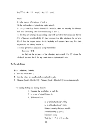39
S x y
LRW (t) = k x / 2|E| · π x y (t) + k y / 2|E| · πyx (t)
Where
K x is the number of neighbors of node x
E is the total number of edges in the entire network
π x y= πyx is the hop distance from node x to node y (we are assuming that distance
from node x to node y is the same from node y to node x).
14. The links are arranged in descending order with respect to their scores and the top
25% of them are considered (L). We then compare these links with those that we have
deleted from the original dataset in the beginning and compare how many links that
are predicted are actually present (l).
15. Finally precision is calculated using the formulae
Precision = l / L
to find out the accuracy of the algorithm implemented. Fig 5.7 shows the
calculated precision for all the hop counts that we experimented with
5.5 Pseudo Codes
5.5.1 Adjacency Matrix
1. Read the data in file1 ;
2. Store the values as node1,node2 ,normalizedstrength;
3. Adjacency[node1-1][node2-1]= Adjacency[node1-1][node2-1]+normalizedstrength;
For creating testing and training datasets
1. Calculate the no of edges in each file.
2. int c= no of edges/10,count=0;
3. While(count!=c){
int a= (Math.Random)*15088;
int b= (Math.Random)*15088;
If there is an edge between a and b
Make adjacency [a][b]=0;
Increment count;
Write (a+1) +”t+( b+1) in a file.
 