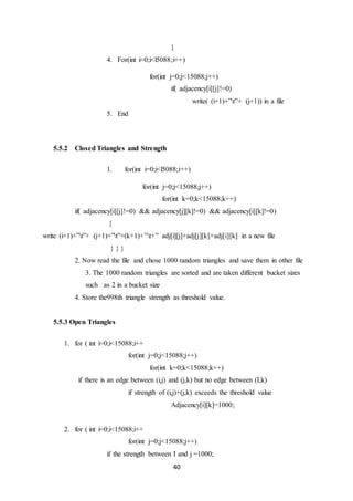 40
}
4. For(int i=0;i<l5088;i++)
for(int j=0;j<15088;j++)
if( adjacency[i][j]!=0)
write( (i+1)+”t”+ (j+1)) in a file
5. End
5.5.2 Closed Triangles and Strength
1. for(int i=0;i<l5088;i++)
for(int j=0;j<15088;j++)
for(int k=0;k<15088;k++)
if( adjacency[i][j]!=0) && adjacency[j][k]!=0) && adjacency[i][k]!=0)
{
write (i+1)+”t”+ (j+1)+”t”+(k+1)+”t+” adj[i][j]+adj[j][k]+adj[i][k] in a new file
} } }
2. Now read the file and chose 1000 random triangles and save them in other file
3. The 1000 random triangles are sorted and are taken different bucket sizes
such as 2 in a bucket size
4. Store the998th triangle strength as threshold value.
5.5.3 Open Triangles
1. for ( int i=0;i<15088;i++
for(int j=0;j<15088;j++)
for(int k=0;k<15088;k++)
if there is an edge between (i,j) and (j,k) but no edge between (I,k)
if strength of (i,j)+(j,k) exceeds the threshold value
Adjacency[i][k]=1000;
2. for ( int i=0;i<15088;i++
for(int j=0;j<15088;j++)
if the strength between I and j =1000;
 