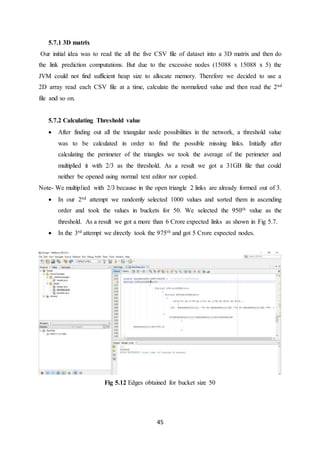 45
5.7.1 3D matrix
Our initial idea was to read the all the five CSV file of dataset into a 3D matrix and then do
the link prediction computations. But due to the excessive nodes (15088 x 15088 x 5) the
JVM could not find sufficient heap size to allocate memory. Therefore we decided to use a
2D array read each CSV file at a time, calculate the normalized value and then read the 2nd
file and so on.
5.7.2 Calculating Threshold value
 After finding out all the triangular node possibilities in the network, a threshold value
was to be calculated in order to find the possible missing links. Initially after
calculating the perimeter of the triangles we took the average of the perimeter and
multiplied it with 2/3 as the threshold. As a result we got a 31GB file that could
neither be opened using normal text editor nor copied.
Note- We multiplied with 2/3 because in the open triangle 2 links are already formed out of 3.
 In our 2nd attempt we randomly selected 1000 values and sorted them in ascending
order and took the values in buckets for 50. We selected the 950th value as the
threshold. As a result we got a more than 6 Crore expected links as shown in Fig 5.7.
 In the 3rd attempt we directly took the 975th and got 5 Crore expected nodes.
Fig 5.12 Edges obtained for bucket size 50
 