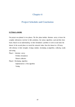 47
Chapter 6
Project Schedule and Conclusion
6.1 Project schedule
Our project was planned in two phases. The first phase includes literature survey to know the
complete information involved in link prediction, the various algorithms used and their draw
backs. Based on our understanding we then formulated a problem to work on and select the
dataset. In the second phase we stored the extracted values from the dataset in a 2D array
with reference to their strengths of edges, includes developing an algorithm, collecting results
and testing.
Phase1: Literature survey
Problem formulation
Dataset collection
Phase2: Developing algorithm
Implementation of the algorithm
Testing.
 