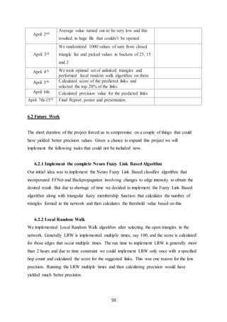 50
April 2nd
Average value turned out to be very low and this
resulted in huge file that couldn’t be opened
April 3rd
We randomized 1000 values of sum from closed
triangle list and picked values in buckets of 25, 15
and 2
April 4th We took optimal set of unlinked triangles and
performed local random walk algorithm on them
April 5th Calculated score of the predicted links and
selected the top 20% of the links
April 6th Calculated precision value for the predicted links
April 7th-15th Final Report, poster and presentation.
6.2 Future Work
The short duration of the project forced us to compromise on a couple of things that could
have yielded better precision values. Given a chance to expand this project we will
implement the following tasks that could not be included now.
6.2.1 Implement the complete Neuro Fuzzy Link BasedAlgorithm
Our initial idea was to implement the Neuro Fuzzy Link Based classifier algorithm that
incorporated FFNet and Backpropagation involving changes to edge intensity to obtain the
desired result. But due to shortage of time we decided to implement the Fuzzy Link Based
algorithm along with triangular fuzzy membership function that calculates the number of
triangles formed in the network and then calculates the threshold value based on this.
6.2.2 Local Random Walk
We implemented Local Random Walk algorithm after selecting the open triangles in the
network. Generally LRW is implemented multiple times, say 100, and the score is calculated
for those edges that occur multiple times. The run time to implement LRW is generally more
than 2 hours and due to time constraint we could implement LRW only once with a specified
hop count and calculated the score for the suggested links. This was one reason for the low
precision. Running the LRW multiple times and then calculating precision would have
yielded much better precision.
 