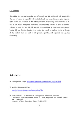 51
6.3 Conclusion
Data mining is a vast and upcoming area of research and link prediction is only a part of it.
Our area of interest lie in parallel with this field of study and some of us even opted to pursue
higher studies and specialize in Data Mining and Data Warehousing which motivated us to
take up this project. Though the results were satisfactory they were not as good as expected.
Keeping in mind the fact that this was our first experience in data mining and machine
learning field and the short duration of the project time period, we tried our best to go through
all the methods that are used in link prediction problem and implement our algorithm
successfully.
References:
[1] Heterogeneous Graph- http://www.mdpi.com/1424-8220/15/10/24735/htm
[2] YouTube Dataset download-
http://socialcomputing.asu.edu/datasets/YouTube
[3] Multi-Relational Link Prediction in Heterogeneous Information Networks
Darcy Davis, Ryan Lichtenwalter, Nitesh V. Chawla, Department of Computer Science
and Engineering
University of Notre Dame,Notre Dame, IN, 46556 US
 