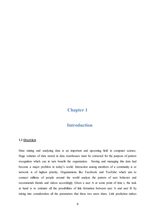 9
Chapter 1
Introduction
1.1 Overview
Data mining and analyzing data is an important and upcoming field in computer science.
Huge volumes of data stored in data warehouses must be extracted for the purpose of pattern
recognition which can in turn benefit the organization. Storing and managing this data had
become a major problem in today’s world. Interaction among members of a community is or
network is of highest priority. Organizations like Facebook and YouTube which aim to
connect millions of people around the world analyze the pattern of user behavior and
recommends friends and videos accordingly. Given a user A at some point of time t, the task
at hand is to estimate all the possibilities of link formation between user A and user B by
taking into consideration all the parameters that these two users share. Link prediction makes
 