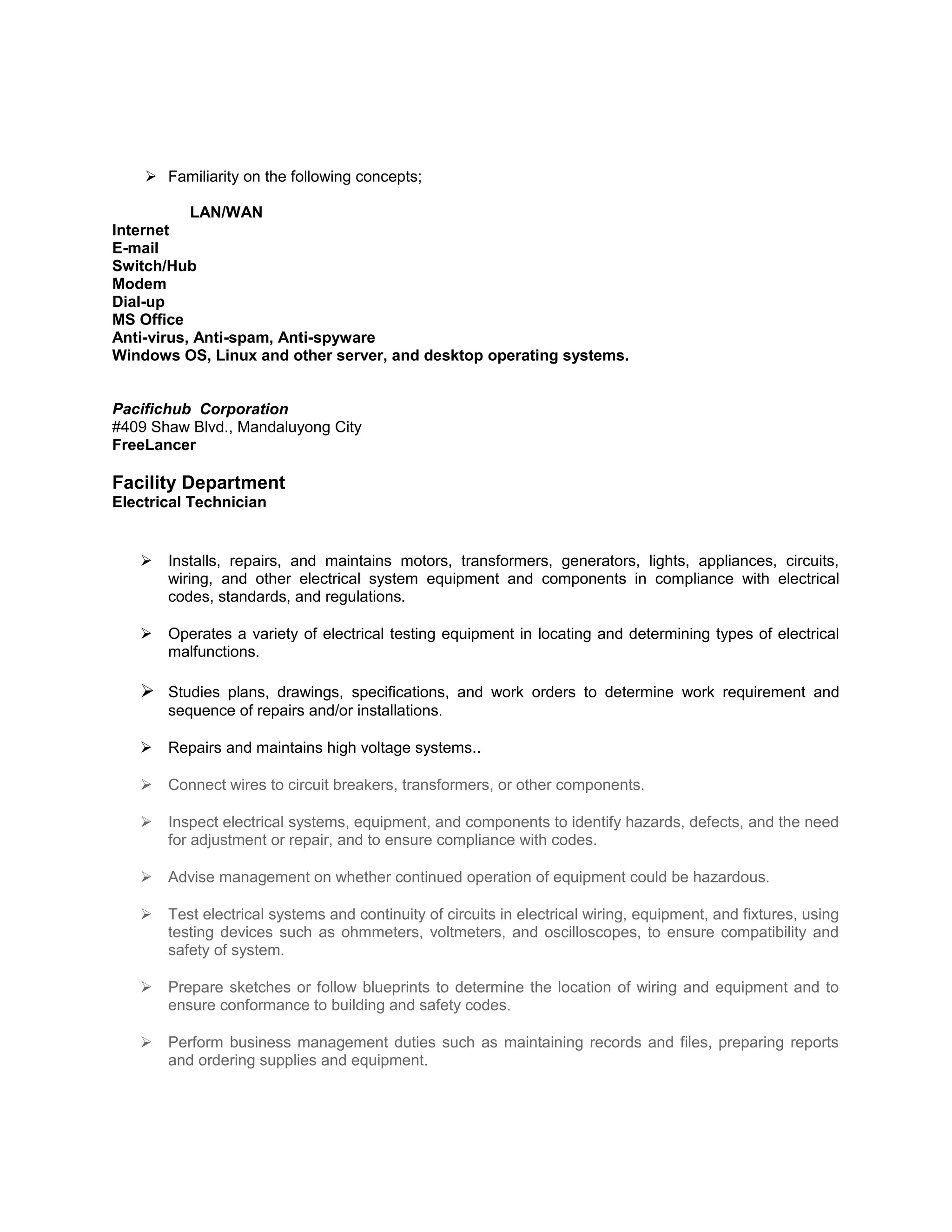  Familiarity on the following concepts;
LAN/WAN
Internet
E-mail
Switch/Hub
Modem
Dial-up
MS Office
Anti-virus, Anti-spam, Anti-spyware
Windows OS, Linux and other server, and desktop operating systems.
Pacifichub Corporation
#409 Shaw Blvd., Mandaluyong City
FreeLancer
Facility Department
Electrical Technician
 Installs, repairs, and maintains motors, transformers, generators, lights, appliances, circuits,
wiring, and other electrical system equipment and components in compliance with electrical
codes, standards, and regulations.
 Operates a variety of electrical testing equipment in locating and determining types of electrical
malfunctions.
 Studies plans, drawings, specifications, and work orders to determine work requirement and
sequence of repairs and/or installations.
 Repairs and maintains high voltage systems..
 Connect wires to circuit breakers, transformers, or other components.
 Inspect electrical systems, equipment, and components to identify hazards, defects, and the need
for adjustment or repair, and to ensure compliance with codes.
 Advise management on whether continued operation of equipment could be hazardous.
 Test electrical systems and continuity of circuits in electrical wiring, equipment, and fixtures, using
testing devices such as ohmmeters, voltmeters, and oscilloscopes, to ensure compatibility and
safety of system.
 Prepare sketches or follow blueprints to determine the location of wiring and equipment and to
ensure conformance to building and safety codes.
 Perform business management duties such as maintaining records and files, preparing reports
and ordering supplies and equipment.
 