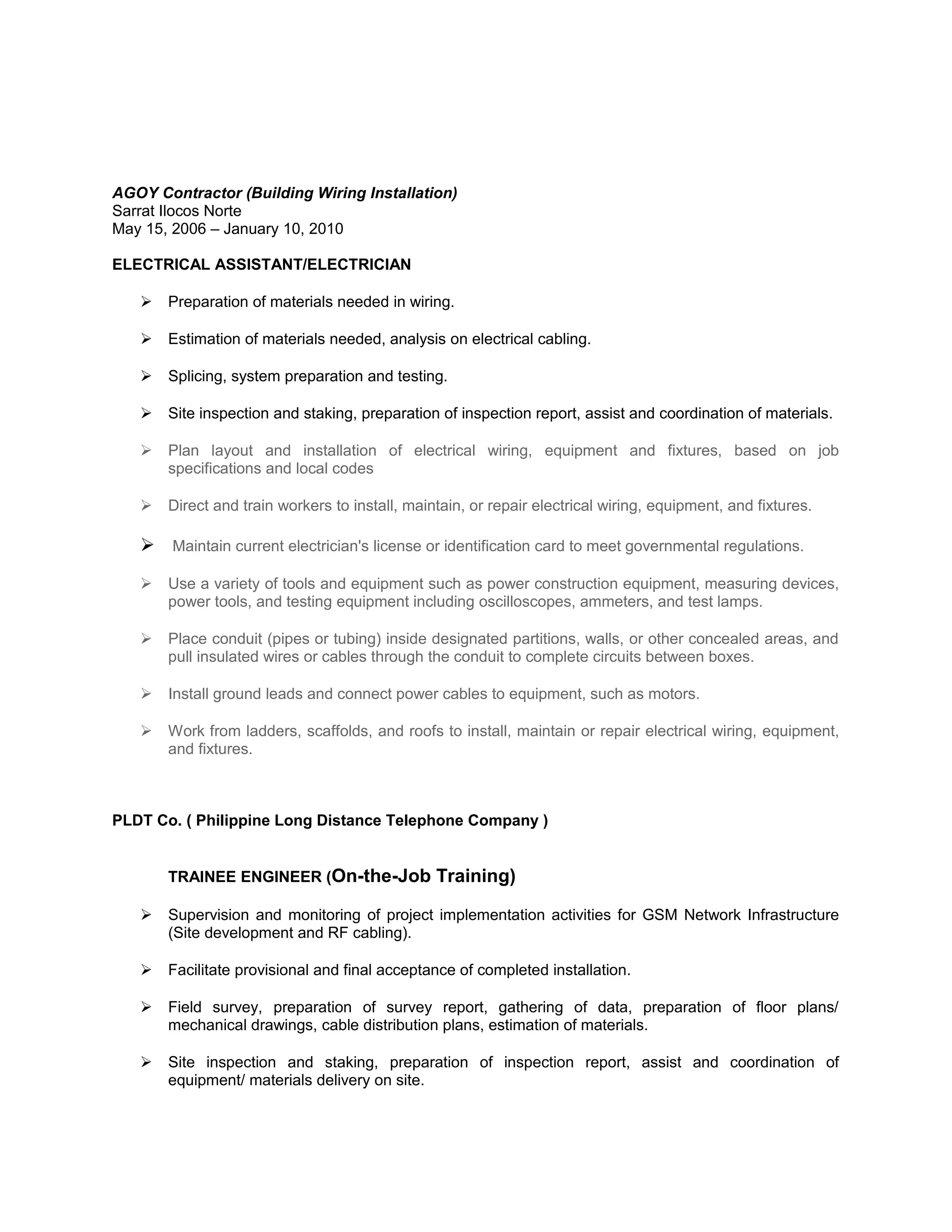 AGOY Contractor (Building Wiring Installation)
Sarrat Ilocos Norte
May 15, 2006 – January 10, 2010
ELECTRICAL ASSISTANT/ELECTRICIAN
 Preparation of materials needed in wiring.
 Estimation of materials needed, analysis on electrical cabling.
 Splicing, system preparation and testing.
 Site inspection and staking, preparation of inspection report, assist and coordination of materials.
 Plan layout and installation of electrical wiring, equipment and fixtures, based on job
specifications and local codes
 Direct and train workers to install, maintain, or repair electrical wiring, equipment, and fixtures.
 Maintain current electrician's license or identification card to meet governmental regulations.
 Use a variety of tools and equipment such as power construction equipment, measuring devices,
power tools, and testing equipment including oscilloscopes, ammeters, and test lamps.
 Place conduit (pipes or tubing) inside designated partitions, walls, or other concealed areas, and
pull insulated wires or cables through the conduit to complete circuits between boxes.
 Install ground leads and connect power cables to equipment, such as motors.
 Work from ladders, scaffolds, and roofs to install, maintain or repair electrical wiring, equipment,
and fixtures.
PLDT Co. ( Philippine Long Distance Telephone Company )
TRAINEE ENGINEER (On-the-Job Training)
 Supervision and monitoring of project implementation activities for GSM Network Infrastructure
(Site development and RF cabling).
 Facilitate provisional and final acceptance of completed installation.
 Field survey, preparation of survey report, gathering of data, preparation of floor plans/
mechanical drawings, cable distribution plans, estimation of materials.
 Site inspection and staking, preparation of inspection report, assist and coordination of
equipment/ materials delivery on site.
 