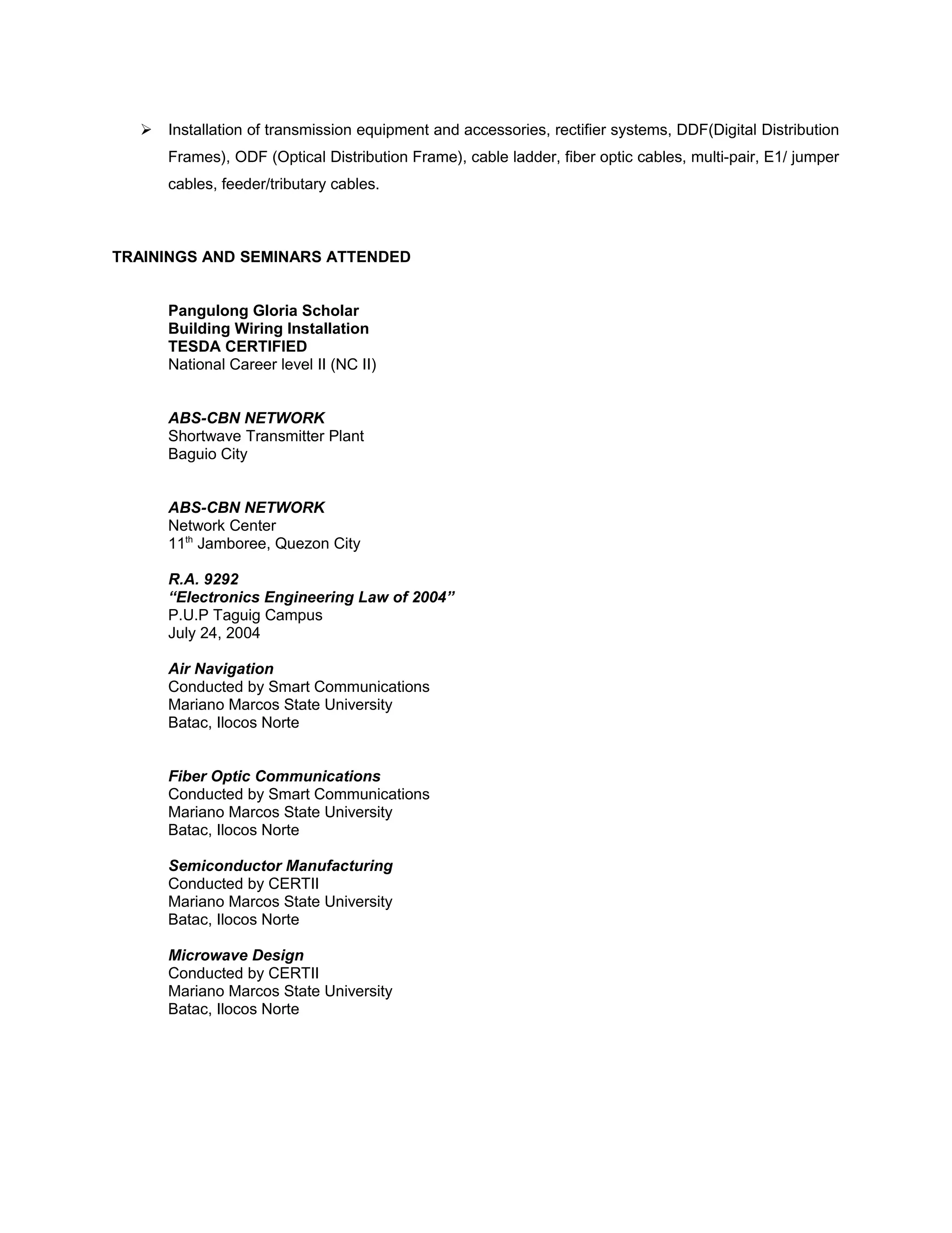  Installation of transmission equipment and accessories, rectifier systems, DDF(Digital Distribution
Frames), ODF (Optical Distribution Frame), cable ladder, fiber optic cables, multi-pair, E1/ jumper
cables, feeder/tributary cables.
TRAININGS AND SEMINARS ATTENDED
Pangulong Gloria Scholar
Building Wiring Installation
TESDA CERTIFIED
National Career level II (NC II)
ABS-CBN NETWORK
Shortwave Transmitter Plant
Baguio City
ABS-CBN NETWORK
Network Center
11th
Jamboree, Quezon City
R.A. 9292
“Electronics Engineering Law of 2004”
P.U.P Taguig Campus
July 24, 2004
Air Navigation
Conducted by Smart Communications
Mariano Marcos State University
Batac, Ilocos Norte
Fiber Optic Communications
Conducted by Smart Communications
Mariano Marcos State University
Batac, Ilocos Norte
Semiconductor Manufacturing
Conducted by CERTII
Mariano Marcos State University
Batac, Ilocos Norte
Microwave Design
Conducted by CERTII
Mariano Marcos State University
Batac, Ilocos Norte
 