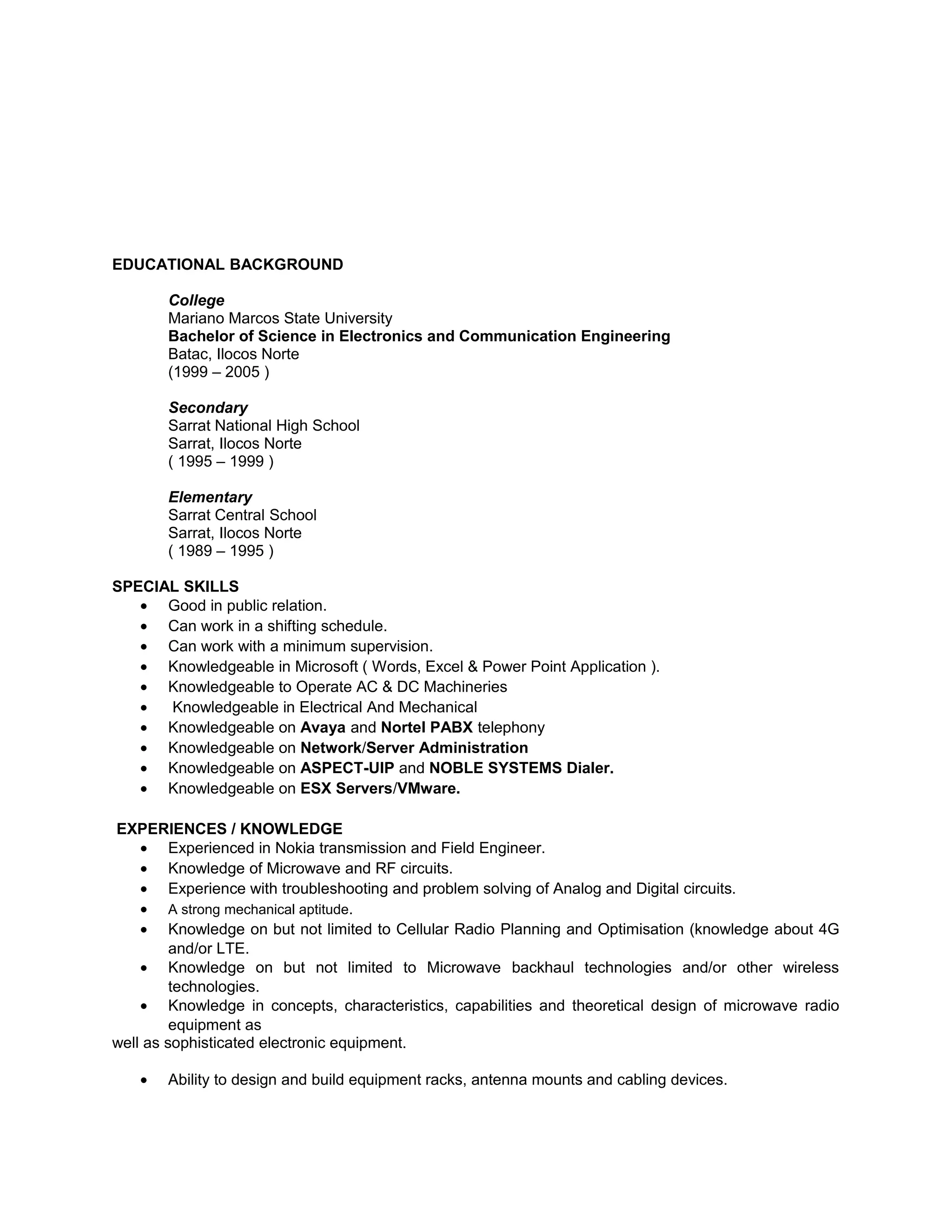 EDUCATIONAL BACKGROUND
College
Mariano Marcos State University
Bachelor of Science in Electronics and Communication Engineering
Batac, Ilocos Norte
(1999 – 2005 )
Secondary
Sarrat National High School
Sarrat, Ilocos Norte
( 1995 – 1999 )
Elementary
Sarrat Central School
Sarrat, Ilocos Norte
( 1989 – 1995 )
SPECIAL SKILLS
• Good in public relation.
• Can work in a shifting schedule.
• Can work with a minimum supervision.
• Knowledgeable in Microsoft ( Words, Excel & Power Point Application ).
• Knowledgeable to Operate AC & DC Machineries
• Knowledgeable in Electrical And Mechanical
• Knowledgeable on Avaya and Nortel PABX telephony
• Knowledgeable on Network/Server Administration
• Knowledgeable on ASPECT-UIP and NOBLE SYSTEMS Dialer.
• Knowledgeable on ESX Servers/VMware.
EXPERIENCES / KNOWLEDGE
• Experienced in Nokia transmission and Field Engineer.
• Knowledge of Microwave and RF circuits.
• Experience with troubleshooting and problem solving of Analog and Digital circuits.
• A strong mechanical aptitude.
• Knowledge on but not limited to Cellular Radio Planning and Optimisation (knowledge about 4G
and/or LTE.
• Knowledge on but not limited to Microwave backhaul technologies and/or other wireless
technologies.
• Knowledge in concepts, characteristics, capabilities and theoretical design of microwave radio
equipment as
well as sophisticated electronic equipment.
• Ability to design and build equipment racks, antenna mounts and cabling devices.
 