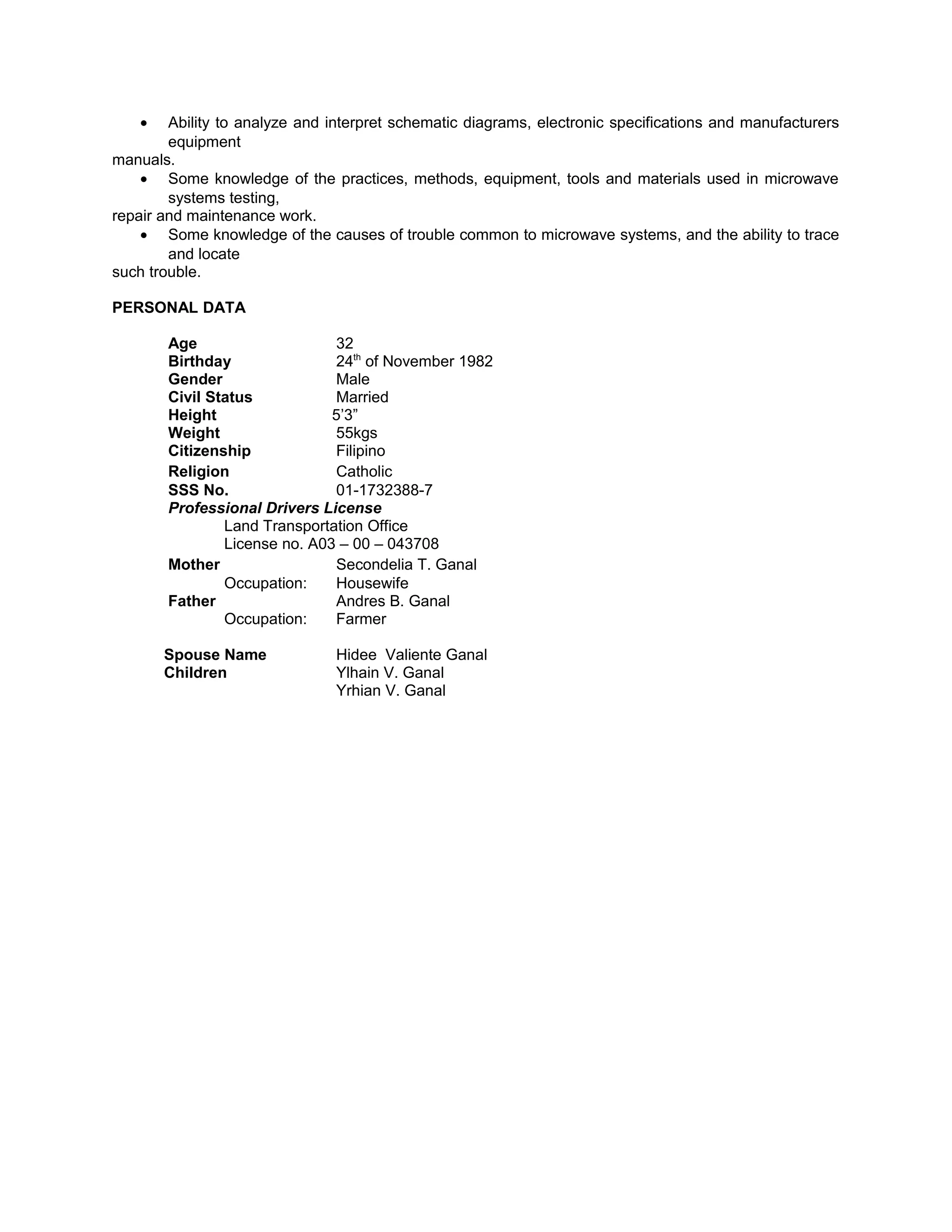 • Ability to analyze and interpret schematic diagrams, electronic specifications and manufacturers
equipment
manuals.
• Some knowledge of the practices, methods, equipment, tools and materials used in microwave
systems testing,
repair and maintenance work.
• Some knowledge of the causes of trouble common to microwave systems, and the ability to trace
and locate
such trouble.
PERSONAL DATA
Age 32
Birthday 24th
of November 1982
Gender Male
Civil Status Married
Height 5’3”
Weight 55kgs
Citizenship Filipino
Religion Catholic
SSS No. 01-1732388-7
Professional Drivers License
Land Transportation Office
License no. A03 – 00 – 043708
Mother Secondelia T. Ganal
Occupation: Housewife
Father Andres B. Ganal
Occupation: Farmer
Spouse Name Hidee Valiente Ganal
Children Ylhain V. Ganal
Yrhian V. Ganal
 