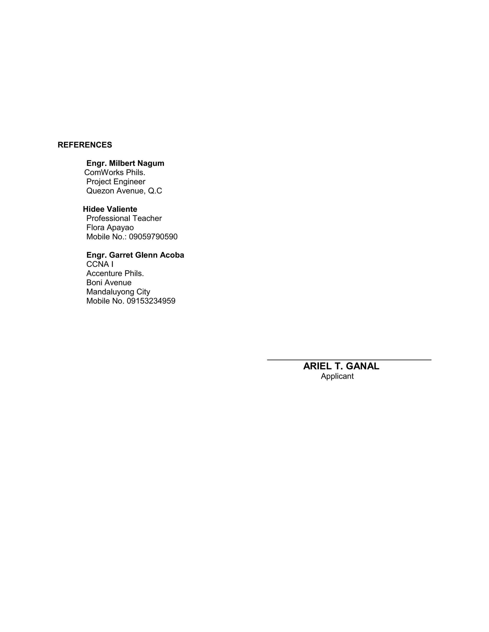 REFERENCES
Engr. Milbert Nagum
ComWorks Phils.
Project Engineer
Quezon Avenue, Q.C
Hidee Valiente
Professional Teacher
Flora Apayao
Mobile No.: 09059790590
Engr. Garret Glenn Acoba
CCNA I
Accenture Phils.
Boni Avenue
Mandaluyong City
Mobile No. 09153234959
_____________________________________
ARIEL T. GANAL
Applicant
 