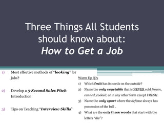 Three Things All Students
should know about:
How to Get a Job
1) Most effective methods of “looking” for
jobs?
2) Develop a 5-Second Sales Pitch
Introduction
3) Tips on Teaching “Interview Skills”
Warm Up Q?s
1) Which fruit has its seeds on the outside?
2) Name the only vegetable that is NEVER sold frozen,
canned, cooked, or in any other form except FRESH.
3) Name the only sport where the defense always has
possession of the ball .
4) What are the only three words that start with the
letters “dw”?
 