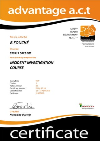 This is to certify that
ID number
910513 0071 085
has successfully completed the
Expiry Date
Credits
Notional Hours
Certificate Number
Date of course
Facilitator
HWSETA:592PA05000117
C Fouché
Managing Director
N GRAAFF
B FOUCHÉ
Reg no. 2002/001067/07
www.advantageact.co.za
This certificate is issued
without corrections
INCIDENT INVESTIGATION
COURSE
13 - 14 April 2015
N/A
2
20
01.04.15.10
 