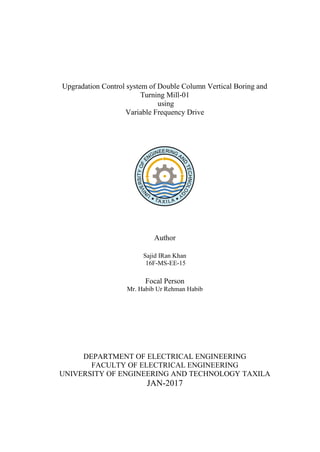 Upgradation Control system of Double Column Vertical Boring and
Turning Mill-01
using
Variable Frequency Drive
Author
Sajid IRan Khan
16F-MS-EE-15
Focal Person
Mr. Habib Ur Rehman Habib
DEPARTMENT OF ELECTRICAL ENGINEERING
FACULTY OF ELECTRICAL ENGINEERING
UNIVERSITY OF ENGINEERING AND TECHNOLOGY TAXILA
JAN-2017
 