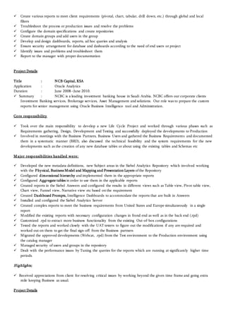  Create various reports to meet client requirements (pivotal, chart, tabular, drill down, etc.) through global and local
filters
 Troubleshoot the process or production issues and resolve the problems
 Configure the domain specifications and create repositories
 Create domain groups and add users in the group
 Develop and design dashboards, reports, ad hoc queries and analysis
 Ensure security arrangement for database and dashoards according to the need of end users or project
 Identify issues and problems and troubleshoot them
 Report to the manager with proper documentation
Project Details:
Title : NCB Capital, KSA
Application : Oracle Analytics
Duration : June 2008 –June 2010.
 Summary : NCBC is a leading investment banking house in Saudi Arabia. NCBC offers our corporate clients
Investment Banking services, Brokerage services, Asset Management and solutions. Our role was to prepare the custom
reports for senior management using Oracle Business Intelligence tool and Administration.
Core responsibility
 Took over the main responsibility to develop a new Life Cycle Project and worked through various phases such as
Requirements gathering, Design, Development and Testing and successfully deployed the developments to Production
 Involved in meetings with the Business Partners, Business Users and gathered the Business Requirements and documented
them in a systematic manner (BRD), also discussed the technical feasibility and the system requirements for the new
developments such as the creation of any new database tables or about using the existing tables and Schemas etc
M ajor responsibilities handled were:
 Developed the new metadata definitions, new Subject areas in the Siebel Analytics Repository which involved working
with the Physical, Business Model and Mapping and Presentation Layers ofthe Repository
 Configured dimensional hierarchy and implemented them in the appropriate reports
 Configured Aggregate tables in order to use them in the applicable reports
 Created reports in the Siebel Answers and configured the results in different views such as Table view, Pivot table view,
Chart view, Funnel view, Narrative view etc based on the requirement
 Created Dashboard Prompts, Intelligence Dashboards to accommodate the reports that are built in Answers
 Installed and configured the Siebel Analytics Server
 Created complex reports to meet the business requirements from United States and Europe simultaneously in a single
report
 Modified the existing reports with necessary configuration changes in frond end as well as in the back end (.rpd)
 Customized .rpd to extract more business functionality from the existing Out-of-box configurations
 Tested the reports and worked closely with the UAT testers to figure out the modifications if any are required and
worked out on them to get the final sign-off from the Business partners
 Migrated the approved developments (Webcat, .rpd) from the Test environment to the Production environment using
the catalog manager
 Managed security of users and groups in the repository
 Dealt with the performance issues by Tuning the queries for the reports which are running at significantly higher time
periods.
Highlights;
 Received appreciations from client for resolving critical issues by working beyond the given time frame and going extra
mile keeping Business as usual.
Project Details
 