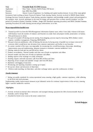 Title : Deutsche Bank AG (DB) Germany.
Application : Clear Vision, Hermes, Rolf & Nolan, OM Secure
Duration : June 2004-May 2008.
Summary : Almost 2 years of experience in a banking and capital markets domain. In one of the major global
Investment bank working as Senior Futures & Options Trade clearing Analyst Actively involved in DBGES (Bank Global
Exchange Services) Futures & options Trade clearing operation migration and knowledge transfer project and participated in
the transition team. Actively participate in the team for design and operation flow to ensure smooth transition over the
period of 9 months at Sydney (Australia) facilities. Design SOP (Standard operating procedure) and DBOP (Detailed Business
operating Procedure) for trade clearing process and got authorization at on-site.
M ajor responsibilities handled were
 Teamed up with 4 to form the MIS(Management Information System) team, where I tract daily volumes of all teams
(GES Sydney) track the number of violation and breaches on a daily basis and prepare weekly presentation on Sydney
Hub performances to clients.
 Was part of complete off shoring process starting from designing process maps by interacting SMEs (Subject matter
experts), workflow management, Preparing DBOPs/SOPs
 Was part of process stabilization after off shoring the process, by having series of parallel run to ensure removal of
concerns which would factor into deviation from customer expectation and further to any breaches
 As a senior member of the team, was responsible for monitoring the overall functioning of processes, identifying
improvement areas and implementing adequate measures to maximise customer satisfaction level.
 Clearing trades for both give ins and full service clients
 Position reconciliation, Internal transfer and close-outs of trade on expiration and offsets
 Internal transfer and close-outs of trade on expiration and offsets
 Sending reports to the exchange on a daily transaction
 Handing enquiry and trade execution calls from DB’s brokers and client
 Reporting of non receipts and unsettled margin calls from DB clients
 Resolution and logging of execution
 Monitoring and reporting of position coming up to expiry
 Set up new clients and structures in Clearvision
 Perform trade matching via Clearvision and other exchange system upon the confirmation of client
Quality Assurance
 Setting out quality standards for various operational areas, ensuring a high-quality customer experience, while adhering
to the SLAs and work processes.
Implementing quality improvement measures as per industrial norms for continual improvement in the services, ensuring
higher customer satisfaction matrices.
Highlights;
 Actively involved in external client interaction and managed clearing operations for CBA (Commonwealth Bank of
Australia) and St. George Bank.
 Awarded for lowest error count at the senior analyst level.
Kailash Badgujar.
 