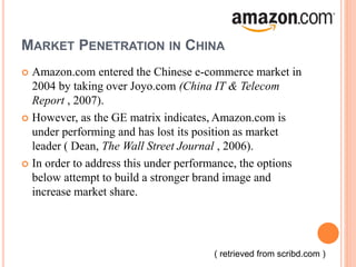 MARKET PENETRATION IN CHINA
 Amazon.com entered the Chinese e-commerce market in
2004 by taking over Joyo.com (China IT & Telecom
Report , 2007).
 However, as the GE matrix indicates, Amazon.com is
under performing and has lost its position as market
leader ( Dean, The Wall Street Journal , 2006).
 In order to address this under performance, the options
below attempt to build a stronger brand image and
increase market share.
( retrieved from scribd.com )
 