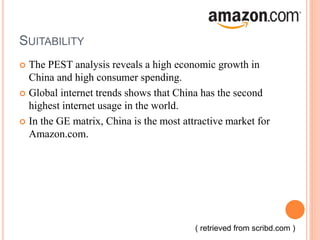 SUITABILITY
 The PEST analysis reveals a high economic growth in
China and high consumer spending.
 Global internet trends shows that China has the second
highest internet usage in the world.
 In the GE matrix, China is the most attractive market for
Amazon.com.
( retrieved from scribd.com )
 