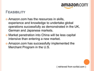 FEASIBILITY
 Amazon.com has the resources in skills,
experience and knowledge to undertake global
operations successfully as demonstrated in the UK,
German and Japanese markets.
 Market penetration into China will be less capital
intensive than entering a new market.
 Amazon.com has successfully implemented the
Merchant Program in the U.S.
( retrieved from scribd.com )
 
