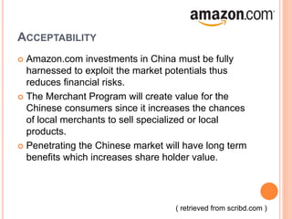 ACCEPTABILITY
 Amazon.com investments in China must be fully
harnessed to exploit the market potentials thus
reduces financial risks.
 The Merchant Program will create value for the
Chinese consumers since it increases the chances
of local merchants to sell specialized or local
products.
 Penetrating the Chinese market will have long term
benefits which increases share holder value.
( retrieved from scribd.com )
 