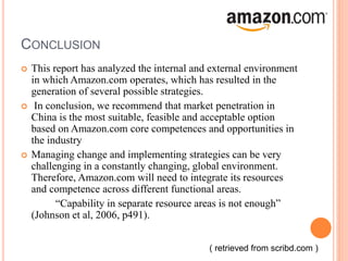 CONCLUSION
 This report has analyzed the internal and external environment
in which Amazon.com operates, which has resulted in the
generation of several possible strategies.
 In conclusion, we recommend that market penetration in
China is the most suitable, feasible and acceptable option
based on Amazon.com core competences and opportunities in
the industry
 Managing change and implementing strategies can be very
challenging in a constantly changing, global environment.
Therefore, Amazon.com will need to integrate its resources
and competence across different functional areas.
“Capability in separate resource areas is not enough”
(Johnson et al, 2006, p491).
( retrieved from scribd.com )
 