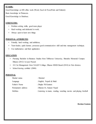 IT Skills:
Good Knowledge on MS office tools (Word, Excel & PowerPoint and Outlook)
Basis knowledge in Primavera.
Good Knowledge in Database.
STRENGTHS:
• Problem solving skills, good team player
• Hard working and dedicated to work.
• Always open to learn new things.
PERSONAL ATTRIBUTES
• Friendly, hard working, and ambitious,
• Team leader, quick learner, possesses good communication skill and time management technique.
• Use mathematics and their application
EDUCATION
• Pursuing Bachelor in Business Studies from Tribhuvan University, Birendra Memorial Campus
Dharan (2012) 1st year Passed.
• 10+2 in Management from NAAST Collage, Dharan HSEB Board (2010) in First division.
• School leaving certified (2008)
PERSONAL
Marital status : Married
Language : English, Nepali & Hindi
Father's Name : Dirgha Pd Gautam
Parmannent address : Dharan-16, Sunsari Nepal
Hobbies : Listening to music, reading, watching movies and playing football
Roshan Gautam
 