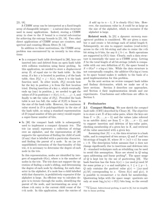 [21, 18].
A CDRW array can be interpreted as a ﬁxed-length
array of changeable integers — a natural data structure
used in many applications. Indeed, storing a CDRW
array in close to the S bound is a crucial sub-routine
for achieving the entropy bounds in [21, 18]. Two other
direct applications of CDRW arrays are counters, and
spectral and counting Bloom ﬁlters [9, 14].
In addition to these motivations, the CDRW-array
problem was encountered by us recently in two situa-
tions:
• In a compact hash table developed in [30], keys are
inserted into and deleted from an open hash table
with collision resolution using linear probing. In
this application, we needed to store a displacement
array D, of equal size to the hash table. In this
array, if a key x is located in position j of the hash
table, then D[j] = j − h(x), where h is the hash
function used. In other words, D[j] records how
far the key in position j is from the ﬁrst location
tried. During insertion of a key x, which eventually
ends up (say) in position j, we needed to get the
values of D in positions i = h(x), i+1, . . . , j−1, and
ﬁnally to set the value of D[j]. Provided the hash
table is not too full, the value of S(D) is linear in
the size of the hash table. However, the maximum
value stored in D is polylogarithmic in the size of
the hash table, so using a standard representation
of D (equal number of bits per entry) would require
a super-linear number of bits.
• In [30] the compact hash table is subsequently
used to implement a compact dynamic trie. The
trie (as usual) represents a collection of strings
over an alphabet, and the representation of [30]
supports the operations of ﬁnding the child of node
(if any) that is labelled with a particular character,
and ﬁnding the parent of a node. In an (as yet
unpublished) extension of the functionality of this
trie, it is necessary to determine the degree of each
node in the trie.
In this representation, nodes are identiﬁed by inte-
gers of magnitude O(n), where n is the number of
nodes in the trie. The trie does not support the op-
eration of ﬁnding a node’s sibling, and determining
the degree of each node by checking, for each char-
acter in the alphabet, if a node has a child labelled
with that character, is prohibitively expensive if the
alphabet is large. An eﬃcient way to calculate de-
gree is to iterate through the nodes, identifying the
parent of the node, and incrementing an array A
whose i-th entry is the current child count of the
i-th node. In this application, since the entries of
A add up to n − 1, S is clearly O(n) bits. How-
ever, the maximum value in A could be as large as
the size of the alphabet, which is excessive if the
alphabet is large.
Related work. In [21] a dynamic memory man-
agement problem is considered. We are given a num-
ber n and create n bit-strings each of initial length 0.
Subsequently, we aim to support random (read-write)
access to the i-th bit-string and also to resize the i-th
bit string to b bits, for any 0 ≤ b < w. Both operations
are supported in O(1) time. Clearly, such a data struc-
ture is essentially the same as a CDRW array. Letting
S be the total length of all bit-strings (which is compa-
rable with our own deﬁnition of S), the space bound is
S + O(w4
+ n log w) bits. While the data structure is
not conceptually complex, the additive O(n log w) term
in its space bound makes it unlikely to the basis of a
good implementation for this problem.
In the next section we review compact hash tables
and ﬁndany dictionaries, which we make use of in
later sections. Section 3 describes our approaches,
and Section 4 their implementation details and our
experiments. Conclusions and reﬂections are oﬀers in
Section 5.
2 Preliminaries
2.1 Compact Hashing. We now sketch the compact
hash table (CHT) described by Cleary [8]. The objective
is to store a set X of key-value pairs, where the keys are
from U = {0, . . . , u − 1} and the values (also referred
to as satellite data) are from Σ = {0, . . . , σ − 1}, and
to support insertion and deletion of key-value pairs,
checking membership of a given key in X, and retrieval
of the value associated with a given key.
Assuming that |X| = n, the data structure is a hash
table, and is comprised of two arrays, Q and F and two
bit-strings of length M, where M = n(1 + ) for some
> 0. The description below assumes that n does not
change signiﬁcantly due to insertions and deletions into
X—standard techniques such as rebuilding can be used
to avoid this assumption. Keys are stored in Q using
open addressing and linear probing2
. The space usage
of Q is kept low by the use of quotienting [23]. The
hash function has the form h(x) = (ax mod p) mod M
for some prime p > u and multiplier a, 1 ≤ a ≤ p − 1.
Q only contains the quotient value q(x) = (ax mod
p)/M corresponding to x. Given h(x) and q(x), it
is possible to reconstruct x to check for membership.
Quotienting helps with the space usage: quotients are
only at most log2(u/n) + O(1) bits long, so the overall
2A variant, bidirectional probing, is used in [8], but we simplify
this to linear probing.
 