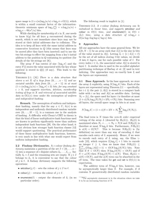 space usage is (1+ )n(log2(u/n)+log2 σ+O(1)), which
is within a small constant factor of the information-
theoretic minimum space of log2
u
n = n log2(u/n) +
n log2 e − Θ(n2
/u) bits.
While checking for membership of x in X, one needs
to know h(y) for all keys y encountered during the
search, which is not immediate since keys may not be
stored at their initial addresses due to collisions. The
idea is to keep all keys with the same initial address in
consecutive locations in Q (this means that keys may
be moved after they have been inserted) and to use the
two bit-strings to eﬀect the mapping from a key’s initial
address to the position in Q containing its quotient (for
details of the bit-strings see [8]).
The array F has entries of size log2 σ and the
entry F[i] stores the value associated with the key whose
quotient is stored in Q[i] (if any). This leads to the
following:
Theorem 2.1. ([8]) There is a data structure that
stores a set X of n keys from {0, . . . , u − 1} and as-
sociated satellite data from {0, . . . , σ − 1} in at most
(1 + )n(log2(u/n) + log2 σ + 3) bits, for any constant
> 0, and supports insertion, deletion, membership
testing of keys in X and retrieval of associated satellite
data in O(1/ ) time under the assumption of uniform
and independent hashing.
Remark. The assumption of uniform and indepen-
dent hashing, namely that for any x ∈ U, h(x) is an
independent and uniformly distributed random variable
over {0, . . . , M − 1}, is a common one in the analysis
of hashing. A diﬃculty with Cleary’s CHT in theory is
that the kind of linear multiplicative hash functions used
are known to perform signiﬁcantly worse than uniform
independent hash functions [29]. On the other hand, it
is not obvious how stronger hash function classes [12]
would support quotienting. The practical performance
of these linear multiplicative hash functions, however,
is very much in line with what one would expect from
uniform independent hashing.
2.2 Findany Dictionaries. A c-colour ﬁndany dic-
tionary maintains a partition of the set I = {0, . . . , n −
1} into a sequence of c disjoint subsets I0, . . . , Ic−1. Ini-
tially I0 = I and the remaining sets are empty. If j ∈ I
belongs to I , it is convenient to say that the colour
of j is . A ﬁndany dictionary supports the following
operations:
• setcolour(j, ) – sets the colour of j ∈ I to .
• colour(j) – returns the colour of j ∈ I.
• enumerate( ) – output the elements of I (in no
particular order).
The following result is implicit in [1]:
Theorem 2.2. A c-colour ﬁndany dictionary can be
initialized in linear time, and supports setcolour and
colour in O(1) time, and enumerate( ) in O(1 +
|I |) time, using a data structure of n log2 c +
O(nc log c log log n/ log n) bits.
3 Approaches
All our approaches have the same general form. We let
L[0..N − 1] be an array such that L[i] is the size in bits
of the value stored in A[i]. Letting I = {i | L[i] = }
be the set of all indices storing -bit values, we divide
A into k layers, one for each possible value of . For
every index i ∈ I , the associated value A[i] is stored in
layer . A similar idea is used in the so-called alphabet
partitioning technique of Barbay et al. [2] used in text
indexing. Our approaches vary on exactly how L and
the layers are represented.
3.1 Base Approach. In the base approach, we store
the array L explicitly, using N log2 k bits. Each of the
layers are represented using Theorem 2.1 — speciﬁcally,
for i ∈ I the pair i, A[i] is stored in a compact hash
table with i as key and A[i] as satellite data. Letting
N = |I |, the space used for layer i is therefore at most
(1+ )(N log2(N/N )+3N + N ) bits. Summing over
all layers, the overall space usage in bits is at most:
N log2 k + (1 + )(S + 3N + N
k
=1
log2(N/N )).
The ﬁnal term is N times the zero-th order empirical
entropy of the array L (denoted by H0(L)). H0(L) is
maximized when N1 = . . . = Nk = N/k and NH0(L) is
therefore at most N log2 k bits. Furthermore, NH0(L)
is o(S) + O(N)3
. This is because NH0(L) is (by
deﬁnition) no more than any way of encoding L that
encodes each entry of L separately. Hence, if we were
to encode each entry of L using, say, the Elias γ-
code [13], which requires 2 log2 + 1 bits to encode
an integer ≥ 1, then we know that NH0(L) ≤
N
i=1 (2 log2 |A[i]| + 1) = O(N log2(S/N)) bits. Note
that if S = O(N) then N log2(S/N) = O(N) and if
S = ω(N) then N log2(S/N) = o(N). Thus, H0(L) =
o(S)+O(N), and the o(S) term can be absorbed in the
S term. The time taken for get and set is O(1/ ) in
expectation.
The additive term of N log2 k bits, however, can
be asymptotically larger than S. For example, if A
contains N geometrically distributed random variables
3The asymptotic statement is in the situation where we take
k to be an increasing function of N.
 