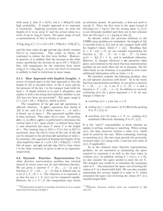 with mean 2, then S = O(N), but k = Θ(log N) with
high probability. A simple approach is to represent
L recursively. Applying recursion once, we store the
lengths of L in an array L and the actual values in a
series of up to log2 k layers. The space usage of such
a representation, in bits, is clearly at most:
N log2 log2 k +(1+ )(S+6N +NH0(L)+NH0(L )),
and the time taken for get and set also clearly remains
O(1/ ) in expectation. This could, in theory, be
continued to reduce the ﬁrst term further. However,
in practice, it is unlikely that the increase in the other
terms, speciﬁcally the increase by up to 3N + NH0(L )
bits, will compensate for the reduction from about
n log2 k to n log2 log2 k, so even one level of recursion
is unlikely to lead to reductions in space usage.
3.1.1 Base Approach with Implicit Lengths. A
source of wasted space in the base approach is that the
length of A[i] is encoded twice: in the L array and by
the presence of the key i in the compact hash table for
layer i. A simple solution is to omit L altogether, and
replace it with a bit-string that indicates whether or not
A[i] has ever been set previously4
. The space usage is
(1 + )(S + 3N + NH0(L)), which is O(S).
The complexity of the get and set operations is
aﬀected, however. A get(i) operation ﬁrst checks if
A[i] is set, and if so it checks layers 1, . . . , k until i
is found, say in layer . The associated satellite data
is then returned. This takes O( / ) time. To perform
set(i, v), in eﬀect a get(i) is performed to determine the
current layer of i, upon which i is deleted from layer
, and reinserted into layer where is the length
of v. The running time is O(( + )/ ) but is O( / )
amortized, since the O( / ) term of the cost of this set
can be charged to the previous set operation at index i.
In summary, this approach of keeping the lengths of the
A[i]s implicitly takes (1+ )(S +3N +NH0(L)) = O(S)
bits of space, and get and set take O( / ) time where
is the value returned, or given to set as an argument,
respectively.
3.2 Dynamic Function Representation The
static function representation problem has received
interest in recent years (see [4] and references therein).
We are given a universe U = {0, . . . , u − 1} and a
function φ : U → {0, . . . , σ − 1} that is deﬁned only on
a set S ⊆ U, |S| = n. The objective is to represent φ
so that for any x ∈ S, φ(x) can be computed rapidly.
However, for x ∈ U  S, the computation may return
4An alternative would be to initialize all entries of A to contain
some ﬁxed bit-string of length 1.
an arbitrary answer. In particular, φ does not need to
encode S. Thus, the ﬁrst term in the space bound of
Ω(n(log(u/n) + log σ)) bits for storing pairs x, f(x)
is not obviously justiﬁed and there are in fact schemes
that use O(n log σ + σ + log log u) bits [4].
As already noted, the previous solutions to the
CDRW-array problem are redundant: the length of A[i]
is encoded both in L[i] and in the compact hash table
for length- values, where = L[i]. Recalling that
I = {i | L[i] = }, we can consider representing the
function φ : {0, . . . , N − 1} → {0, . . . , 2 − 1} where
φ (i) = A[i] if i ∈ I , and is undeﬁned otherwise.
However, I changes whenever a set operation takes
place, and solutions to the static function representation
problem do not work when the set is dynamic. On the
other hand, in our situation, it is possible to store some
additional information with an index i ∈ I .
We therefore consider the following problem, that
we call dynamic functions with hints5
. As in the static
function representation problem, we are given a universe
U = {0, . . . , u − 1}, a set S ⊆ U, |S| = n and a
function φ : U → {0, . . . , σ−1}. In addition to correctly
evaluating φ(x) for a given argument x ∈ S, we may
change φ either by:
• resetting φ(x) = y for any x ∈ S;
• setting φ(x) = y for some x ∈ S (eﬀectively growing
S to S ∪ {x}) or
• unsetting φ(x) for some x ∈ S, i.e. making φ(x)
undeﬁned (eﬀectively shrinking S to S  {x}).
It is the “user’s” responsibility to know whether an
update is setting, resetting or unsetting. When setting
φ(x), the data structure returns a value v(x), which
must be noted by the user. When evaluating, resetting
or unsetting φ(x), the user must provide the previously
returned value v(x) along with x (and the new value of
φ(x), if applicable).
As in the classical static function representation
problem, we are interested in minimizing the space
required to represent φ as well as the time taken to
evaluate φ(x). In addition, letting V = {v(x) | x ∈ S},
we also consider the space needed to store the set V .
The simplest way would be to minimize the maximum
value in V – this minimizes the space cost of storing the
values of V in a ﬁxed-width ﬁeld. We can also consider
minimizing the average length of a value in V , which
minimizes the space cost of storing the values of V in a
variable-length ﬁeld.
5Dynamic functions without hints are considered in [26]
and [11].
 