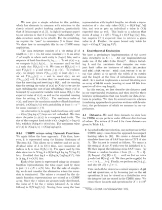 We now give a simple solution to this problem,
which has elements in common with solutions to the
closely related perfect hashing problem, particularly
that of Belazzougui et al. [3]. A slightly inelegant aspect
to our solution is that if n changes “substantially”, the
data structure needs to be rebuilt. For the rebuilding,
we require the “user” to enumerate S in linear time.
We show how to accomplish this in our CDRW-array
application.
The data structure consists of a bit string B of
length m = (1 + )n, for some constant > 0, an array
F of length m where each entry is log σ bits, and a
sequence of hash functions h1, h2, . . . ,. To set φ(x) = y,
we compute h1(x), h2(x), . . . in sequence until we ﬁnd
a j such that B[hj(x)] = 0. We then set B[hj(x)] = 1
and F[hj(x)] = y and return j as v(x). To evaluate
φ(x), we simply return F[hv(x)(x)]; to reset φ(x) = z,
we set F[hv(x)(x)] = z and to unset φ(x), we set
B[hv(x)(x)] = 0. It is clear that the worst-case running
time for unsetting and resetting is O(1), and the running
time for setting the value of φ(x) is O(v(x)) (we are for
now excluding the cost of any rebuilding). Since v(x) is
bounded by a geometric variable with mean O(1/ ), the
expected value of v(x), as well as the expected running
time for setting, is O(1/ ). The maximum value of
v(x), and hence the maximum number of hash functions
needed, is O(log(n/ )) with probability at least 1 − n−c
for some constant c ≥ 0.
An alternative is to apply hash functions only until
z = O(m/(log log n)2
) keys are left unhashed. We then
store the pairs x, φ(x) in a compact hash table. The
size of the compact hash table is O(z(log(n/z) + log σ))
bits, which is O(log σ)+o(m) bits. The maximum value
of v(x) is O(log n/z) = O(log log log n).
3.2.1 CDRW arrays using Dynamic Functions.
We again follow the base approach. This time, how-
ever, L is represented using the ﬁndany dictionary of
Theorem 2.2. This allows us to retrieve and set an in-
dividual value of L in O(1) time, and enumerate all
indices in I in time O(|I | + 1). The space used by this
data structure is N log2 k+O(Nk log k log log N/ log N)
bits. Provided that log k = O(log N/(log log N)2
), this
is N log2 k + O(N) bits.
Each of the layers is represented using the dynamic
function representation; the total space used by these
is just (1 + )N + o(N) bits. For the sake of simplic-
ity, we do not consider the alternative where the recur-
sion is terminated. The values v returned by the dy-
namic function representations are stored as a CDRW
array. Since the v values are geometrically distributed,
the value of S for the v values (denoted Sv in what
follows) is O(N log(1/ )). Storing these using the base
representation with implicit lengths, we obtain a repre-
sentation of v that only takes O(Sv) = O(N log(1/ ))
bits, and sets or gets an individual v value in O(1)
expected time as well. This leads to a solution that
stores A using (1 + )S + N log2 k + O(N log(1/ )) bits,
but requires O(1) expected time to retrieve a given
value in A. Further, the space bound only holds for
log k = O(log N/(log log N)2
).
4 Experimental Evaluation
We have a preliminary implementation of the above
data structures in C++. All our implementations
make use of the sdsl-lite library6
. Arrays includ-
ing L and the containers that comprise our com-
pact hash tables are instances of sdsl::int vector
and sdsl::bit vector. sdsl::int vector is an ar-
ray that allows us to specify the width of its entries
and the length at the time of initialisation, whereas
sdsl::bit vector implements a normal bit-string over
an array of 64-bit words (wasting at most 63 bits irre-
spective of bit-string length).
In this section, we ﬁrst describe the datasets used
in our experimental evaluation and then describe three
heuristic optimisations that can beneﬁt our data struc-
tures in practice. We then ﬁx several concrete schemes
(combining approaches in previous sections with heuris-
tics), the performance of which we measure in our ex-
periments.
4.1 Datasets. We used three datasets to show how
the CDRW arrays perform under diﬀerent distributions
of values. The values of S and k for these datasets are
given in Table 4.1.
• As noted in the introduction, one motivation for the
CDRW array comes from the approach to compact
hashing taken in [30]. We create a dataset that
simulates insertion of 0.8N keys into a CHT of size
N. The dataset is created as follows. We create a
bit-string B of size N with every bit initialized to 0.
We then repeat the following steps 0.8N times: (a)
Choose a random location i from {0, . . . , N − 1}.
(b) Inspect B[i], B[i + 1], . . . until we ﬁnd an index
j such that B[i+j] = 0. We then perform get(o) for
o = i, i+1, . . . , i+j. Finally, we perform set(i+j, j),
and also set B[i + j] ← 1.
This can both be viewed as a mixed sequence of get
and set operations, or by focussing just on the set
operations, it can be viewed as a distribution over
the integers that are stored in the CDRW array. We
create these datasets and operations for N = i×106
6https://github.com/simongog/sdsl-lite.
 