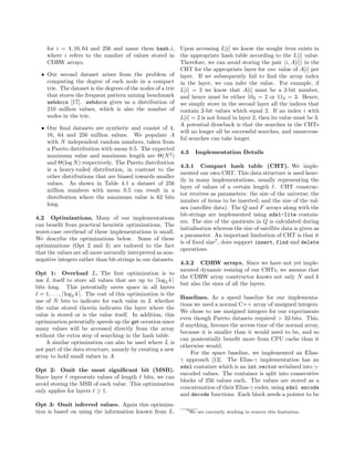 for i = 4, 16, 64 and 256 and name them hash i,
where i refers to the number of values stored in
CDRW arrays.
• Our second dataset arises from the problem of
computing the degree of each node in a compact
trie. The dataset is the degrees of the nodes of a trie
that stores the frequent pattern mining benchmark
webdocs [17]. webdocs gives us a distribution of
210 million values, which is also the number of
nodes in the trie.
• Our ﬁnal datasets are synthetic and consist of 4,
16, 64 and 256 million values. We populate A
with N independent random numbers, taken from
a Pareto distribution with mean 0.5. The expected
maximum value and maximum length are Θ(N2
)
and Θ(log N) respectively. The Pareto distribution
is a heavy-tailed distribution, in contrast to the
other distributions that are biased towards smaller
values. As shown in Table 4.1 a dataset of 256
million numbers with mean 0.5 can result in a
distribution where the maximum value is 62 bits
long.
4.2 Optimizations. Many of our implementations
can beneﬁt from practical heuristic optimizations. The
worst-case overhead of these implementations is small.
We describe the optimizations below. Some of these
optimizations (Opt 2 and 3) are tailored to the fact
that the values are all more naturally interpreted as non-
negative integers rather than bit-strings in our datasets.
Opt 1: Overload L. The ﬁrst optimization is to
use L itself to store all values that are up to log2 k
bits long. This potentially saves space in all layers
= 1, . . . , log2 k . The cost of this optimization is the
use of N bits to indicate for each value in L whether
the value stored therein indicates the layer where the
value is stored or is the value itself. In addition, this
optimization potentially speeds up the get oeration since
many values will be accessed directly from the array
without the extra step of searching in the hash table.
A similar optimization can also be used where L is
not part of the data structure, namely by creating a new
array to hold small values in A.
Opt 2: Omit the most signiﬁcant bit (MSB).
Since layer represents values of length bits, we can
avoid storing the MSB of each value. This optimization
only applies for layers ≥ 1.
Opt 3: Omit inferred values. Again this optimiza-
tion is based on using the information known from L.
Upon accessing L[i] we know the sought item exists in
the appropriate hash table according to the L[i] value.
Therefore, we can avoid storing the pair i, A[i] in the
CHT for the appropriate layer for one value of A[i] per
layer. If we subsequently fail to ﬁnd the array index
in the layer, we can infer the value. For example, if
L[i] = 2 we know that A[i] must be a 2-bit number,
and hence must be either 102 = 2 or 112 = 3. Hence,
we simply store in the second layer all the indices that
contain 2-bit values which equal 2. If an index i with
L[i] = 2 is not found in layer 2, then its value must be 3.
A potential drawback is that the searches in the CHTs
will no longer all be successful searches, and unsuccess-
ful searches can take longer.
4.3 Implementation Details
4.3.1 Compact hash table (CHT). We imple-
mented our own CHT. This data structure is used heav-
ily in many implementations, usually representing the
layer of values of a certain length . CHT construc-
tor receives as parameters: the size of the universe; the
number of items to be inserted; and the size of the val-
ues (satellite data). The Q and F arrays along with the
bit-strings are implemented using sdsl-lite contain-
ers. The size of the quotients in Q is calculated during
initialisation whereas the size of satellite data is given as
a parameter. An important limitation of CHT is that it
is of ﬁxed size7
, does support insert, find and delete
operations.
4.3.2 CDRW arrays. Since we have not yet imple-
mented dynamic resizing of our CHTs, we assume that
the CDRW array constructor knows not only N and k
but also the sizes of all the layers.
Baselines. As a speed baseline for our implementa-
tions we used a normal C++ array of unsigned integers.
We chose to use unsigned integers for our experiments
even though Pareto datasets required > 32-bits. This,
if anything, favours the access time of the normal array,
because it is smaller than it would need to be, and so
can pontentially beneﬁt more from CPU cache than it
otherwise would.
For the space baseline, we implemented an Elias-
γ approach [13]. The Elias-γ implementation has an
sdsl container which is an int vector serialised into γ-
encoded values. The container is split into consecutive
blocks of 256 values each. The values are stored as a
concatenation of their Elias-γ codes, using sdsl encode
and decode functions. Each block needs a pointer to be
7We are currently working to remove this limitation.
 