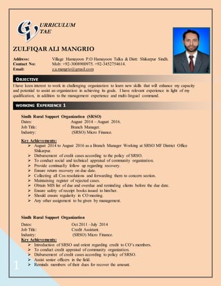 1
WORKING EXPERIENCE 1
URRICULUM
TAE
ZULFIQAR ALI MANGRIO
Address: Village Hamayoon P.O Hamayoon Talka & Distt: Shikarpur Sindh.
Contact No: Mob: +92-3008900975. +92-3452754614.
Email: z.a.mangrio@gmail.com
I have keen interest to work in challenging organization to learn new skills that will enhance my capacity
and potential to assist an organization in achieving its goals. I have relevant experience in light of my
qualification, in addition to the management experience and multi-lingual command.
Sindh Rural Support Organization (SRSO)
Dates: August 2014 – August 2016.
Job Title: Branch Manager.
Industry: (SRSO) Micro Finance.
Key Achievements:
 August 2014 to August 2016 as a Branch Manager Working at SRSO MF District Office
Shikarpur.
 Disbursement of credit cases according to the policy of SRSO.
 To conduct social and technical appraisal of community organization.
 Provide continually follow up regarding recovery.
 Ensure return recovery on due date.
 Collecting all Cos resolutions and forwarding them to concern section.
 Maintaining register of rejected cases.
 Obtain MIS list of due and overdue and reminding clients before the due date.
 Ensure safety of receipt books issued to him/her.
 Should ensure regularity in CO meeting.
 Any other assignment to be given by management.
Sindh Rural Support Organization
Dates: Oct 2011 –July 2014
Job Title: Credit Assistant.
Industry: (SRSO) Micro Finance.
Key Achievements:
 Introduction of SRSO and orient regarding credit to CO’s members.
 To conduct credit appraisal of community organization.
 Disbursement of credit cases according to policy of SRSO.
 Assist senior officers in the field.
 Reminds members of their dues for recover the amount.
OBJECTIVE
 