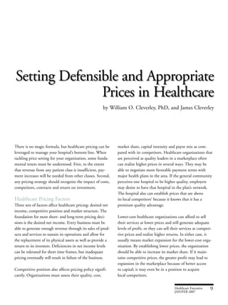 market share, capital intensity and payor mix as com-
pared with its competitors. Healthcare organizations that
are perceived as quality leaders in a marketplace often
can realize higher prices in several ways. They may be
able to negotiate more favorable payment terms with
major health plans in the area. If the general community
perceives one hospital to be higher quality, employers
may desire to have that hospital in the plan’s network.
The hospital also can establish prices that are above
its local competitors’ because it knows that it has a
premium quality advantage.
Lower-cost healthcare organizations can afford to sell
their services at lower prices and still generate adequate
levels of profit, or they can sell their services at competi-
tive prices and realize higher returns. In either case, it
usually means market expansion for the lower-cost orga-
nization. By establishing lower prices, the organization
should be able to increase its market share. If it main-
tains competitive prices, the greater profit may lead to
expansion in the marketplace because of better access
to capital; it may even be in a position to acquire
local competitors.
There is no magic formula, but healthcare pricing can be
leveraged to manage your hospital’s bottom line. When
tackling price setting for your organization, some funda-
mental tenets must be understood. First, to the extent
that revenue from any patient class is insufficient, pay-
ment increases will be needed from other classes. Second,
any pricing strategy should recognize the impact of costs,
competitors, contracts and return on investment.
Healthcare Pricing Factors
Three sets of factors affect healthcare pricing: desired net
income, competitive position and market structure. The
foundation for most short- and long-term pricing deci-
sions is the desired net income. Every business must be
able to generate enough revenue through its sales of prod-
ucts and services to sustain its operations and allow for
the replacement of its physical assets as well as provide a
return to its investors. Deficiencies in net income levels
can be tolerated for short time frames, but inadequate
pricing eventually will result in failure of the business.
Competitive position also affects pricing policy signifi-
cantly. Organizations must assess their quality, cost,
Healthcare Executive 9JAN/FEB 2007
Setting Defensible and Appropriate
Prices in Healthcare
by William O. Cleverley, PhD, and James Cleverley
 
