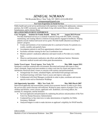 Senegal Norman
706 Riverside Drive • New York, NY 10031• (212) 690-8543
normansenegal@gmail.com
Ten Years Experience in Social Services
Public health and social service professional with experience working with adolescents, veterans,
parolees, the LGBT community, and individuals living with mental illness, substance abuse,
homelessness, and/or chronic illness.
RELATED EMPLOYMENT EXPERIENCE
Care Navigator Institute for Family Health Bronx, NY August 2012-Present
Provides field based services to a caseload of patients living with HIV/AIDS; Assisting,
maintaining, and creating effective solutions to keep patients engaged in healthcare. Helping
patients execute medical and social service goals. Provides health education according to
patient’s progress.
• Creates and maintains a Care treatment plan for a caseload of twenty five patients on a
weekly, monthly and quarterly basis
• Accompanies patients to and from appointments related to continuum of care.
• Facilitates refresher training for the Care Coordination team
• Monitors patient’s medication adherence and report results to Providers on a weekly
basis.
• Observes and documents medication side effects and adherence barriers. Maintains
electronic medical records and written grant documentation.
Senior Travel Agent Travel Agency New York, NY May 2008- August 2011
Sustained a customer centered sales environment, Recruited and trained sales team to meet
client’s demands, Supervised team members to reduce wait time for clients and improve client
satisfaction, Resolved client’s issues or concerns with courtesy and professionalism
• Arranged trips for clients, scheduled flights, and booked hotel packages and tours.
• Facilitated meetings with Sales Team to assess and improve sales goals
• Collaborated with Hotel Managers worldwide in order to plan, coordinate and execute
special events such as Destination Weddings
Job Opportunity Specialist HRA New York, NY May 2002-March 2007
Interviewed applicants and assessed their current socio-economic barriers in order to give them
the services they need to become self-sufficient, Worked in many aspects of people's lives, with
children and families, senior citizens, applicants with disabilities, recovering addicts, the
mentally ill, immigrants, and the homeless.
• Serviced applicants and participants by explaining the policies and procedures of the New
York City Human Resources Administration
• Conducted face to face interviews to make determination of eligibility for Public
Assistance, Medicaid
• Analyzed budgets in order to make decision on applicant’s eligibility for SNAP benefits.
EDUCATION
Bachelor of Arts in International Relations June 2001 Shaw University
 