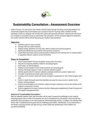 
 
Sustainability Consultation ­ Assessment Overview 
 
Green Purpose, LLC will achieve Zero Waste reduction goals through the design and implementation of a 
customized program that accommodates your company’s specific recycling needs. Detailed monthly 
reporting to track your progress will coincide with customized associate education initiatives that will ensure 
your program is successful during our partnership. We will perform all the necessary legwork to streamline 
your waste reduction efforts without disrupting your facility’s daily operations. 
 
Objective: 
● Establish goals for start­up phase. 
● Develop internal contact hierarchy. 
● Assess existing operations and how they relate to waste and recycling programs. 
● Identify all inefficiencies and potential improvements necessary. 
● Create ROI report that outlines existing baseline statistics for all materials prior to implementation 
of upgraded collection systems across all facilities. 
 
Steps to Completion: 
● Client Implementation Process (Establish primary point of contact). 
● Request all necessary statistics related to recycling program. 
● Examination of internal logistics. 
● Analysis of each facility’s current waste practices and recycling goals. 
● Review of floorplan designs in order to optimize collection system. 
● Identify opportunities for improved collection practices (containers, posters, labels, etc.). 
● Complete comprehensive waste audit of each facility. 
● Increase communication levels with facility managers in preparation for Zero Waste program start 
date. 
● Submit in­depth final audit report that identifies any areas for improvement in relation to the 
facility’s existing program. 
● Submit recommendations for containers, labels and signs necessary to ensure the integrity of the 
program’s potential for success. 
● Submit suggestions for ways to achieve the Zero Waste goals established by Green Purpose and 
the program management team. 
 
Outcome of ‘Sustainability Consultation’: 
After we establish baseline data, that information will be used to assess the profitability of your existing 
recycling program that our team of consultants will use to troubleshoot any site­specific concerns that may 
potentially cause disruptions in the newly designed collection/storage process. In addition, the collected data 
will be vital in establishing future goals that are challenging yet realistic. Identification of any weak points in 
the facility’s recycling process will help drive you closer toward the ultimate goal of Zero Waste and 
consistent profitability. 
 
