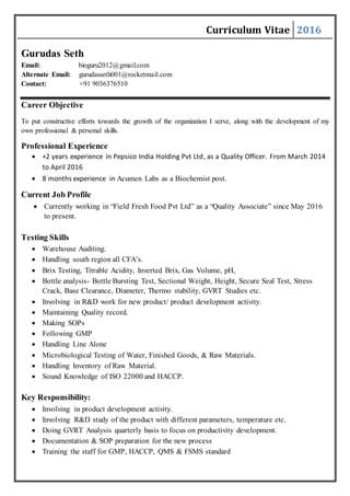 Curriculum Vitae 2016
Gurudas Seth
Email: bioguru2012@gmail.com
Alternate Email: gurudasseth001@rocketmail.com
Contact: +91 9036376510
Career Objective
To put constructive efforts towards the growth of the organization I serve, along with the development of my
own professional & personal skills.
Professional Experience
 +2 years experience in Pepsico India Holding Pvt Ltd, as a Quality Officer. From March 2014
to April 2016
 8 months experience in Acumen Labs as a Biochemist post.
Current Job Profile
 Currently working in “Field Fresh Food Pvt Ltd” as a “Quality Associate” since May 2016
to present.
Testing Skills
 Warehouse Auditing.
 Handling south region all CFA’s.
 Brix Testing, Titrable Acidity, Inverted Brix, Gas Volume, pH,
 Bottle analysis- Bottle Bursting Test, Sectional Weight, Height, Secure Seal Test, Stress
Crack, Base Clearance, Diameter, Thermo stability, GVRT Studies etc.
 Involving in R&D work for new product/ product development activity.
 Maintaining Quality record.
 Making SOPs
 Following GMP
 Handling Line Alone
 Microbiological Testing of Water, Finished Goods, & Raw Materials.
 Handling Inventory of Raw Material.
 Sound Knowledge of ISO 22000 and HACCP.
Key Responsibility:
 Involving in product development activity.
 Involving R&D study of the product with different parameters, temperature etc.
 Doing GVRT Analysis quarterly basis to focus on productivity development.
 Documentation & SOP preparation for the new process
 Training the staff for GMP, HACCP, QMS & FSMS standard
 