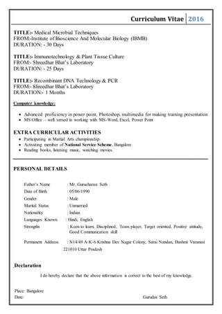 Curriculum Vitae 2016
TITLE:- Medical Microbial Techniques
FROM:-Institute of Bioscience And Molecular Biology (IBMB)
DURATION: - 30 Days
TITLE:- Immunotechnology & Plant Tissue Culture
FROM:- Shreedhar Bhat’s Laboratory
DURATION: - 25 Days
TITLE:- Recombinant DNA Technology & PCR
FROM:- Shreedhar Bhat’s Laboratory
DURATION:- 1 Months
Computer knowledge:
 Advanced proficiency in power point, Photoshop, multimedia for making training presentation
 MS Office – well versed in working with MS-Word, Excel, Power Point
EXTRA CURRICULAR ACTIVITIES
 Participating in Martial Arts championship.
 Activating member of National Service Scheme, Bangalore
 Reading books, listening music, watching movies.
PERSONAL DETAILS
Father’s Name : Mr. Gurucharan Seth
Date of Birth : 05/06/1990
Gender : Male
Marital Status : Unmarried
Nationality : Indian
Languages Known : Hindi, English
Strengths : Keen to learn, Disciplined, Team player, Target oriented, Positive attitude,
Good Communication skill
Permanent Address : N14/49 A-K-6 Krishna Dev Nagar Colony, Sarai Nandan, Dashmi Varanasi
221010 Uttar Pradesh
Declaration
I do hereby declare that the above information is correct to the best of my knowledge.
Place: Bangalore
Date: Gurudas Seth
 