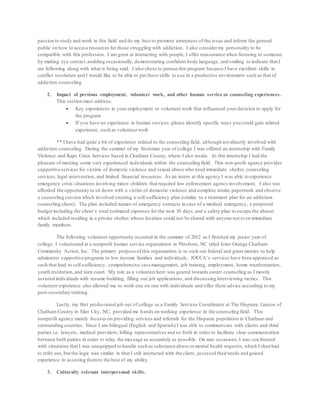 passion to study and work in this field and do my best to promote awareness of the issue and inform the general
public on how to access resources for those struggling with addiction. I also considermy personality to be
compatible with this profession. I am great at interacting with people; I offer reassurance when listening to someone
by making eye contact,nodding occasionally, demonstrating confident body language, and smiling to indicate that I
am following along with what is being said. I also chose to pursue this program because I have excellent skills in
conflict resolution and I would like to be able to put these skills to use in a productive environment such as that of
addiction counseling.
2. Impact of previous employment, volunteer work, and other human service or counseling experiences .
This section must address:
 Key experiences in youremployment or volunteer work that influenced your decision to apply for
the program
 If you have no experience in human services, please identify specific ways you could gain related
experience, such as volunteerwork
** I have had quite a bit of experience related to the counseling field, although not directly involved with
addiction counseling. During the summer of my freshman year of college I was offered an internship with Family
Violence and Rape Crisis Services based in Chatham County, where I also reside. At this internship I had the
pleasure of meeting some very experienced individuals within the counseling field. This non-profit agency provides
supportive services for victims of domestic violence and sexual abuse who need immediate shelter, counseling
services, legal intervention, and limited financial resources. As an intern at this agency I was able to experience
emergency crisis situations involving minor children that required law enforcement agency involvement. I also was
afforded the opportunity to sit down with a victim of domestic violence and complete intake paperwork and observe
a counseling session which involved creating a self-sufficiency plan (similar to a treatment plan for an addiction
counseling client). The plan included names of emergency contacts in case of a medical emergency, a proposed
budget including the client’s total estimated expenses for the next 30 days,and a safety plan to escape the abuser
which included residing in a private shelter; whose location could not be shared with anyone not even immediate
family members.
The following volunteer opportunity occurred in the summer of 2012 as I finished my junior year of
college. I volunteered at a nonprofit human service organization in Pittsboro, NC titled Joint Orange Chatham
Community Action, Inc. The primary purpose of this organization is to seek out federal and grant monies to help
administer supportive programs to low income families and individuals. JOCCA’s services have been appraised as
such that lead to self-sufficiency, comprehensive case management, job training, employment, home weatherization,
youth restitution,and teen court. My role as a volunteerhere was geared towards career counseling as I mostly
assisted individuals with resume building, filling out job applications, and discussing interviewing tactics. This
volunteer experience also allowed me to work one on one with individuals and offer them advice according to my
post-secondary training.
Lastly, my first professional job out of college as a Family Services Coordinator at The Hispanic Liaison of
Chatham County in Siler City, NC; provided me hands on working experience in the counseling field. This
nonprofit agency mainly focuses on providing services and referrals for the Hispanic population in Chatham and
surrounding counties. Since I am bilingual (English and Spanish) I was able to communicate with clients and third
parties i.e. lawyers, medical providers, billing representatives and so forth in order to facilitate clear communication
between both parties in order to relay the message as accurately as possible. On rare occasions,I was confronted
with situations that I was unequipped to handle such as substance abuse ormental health requests; which I then had
to refer out, but the logic was similar in that I still interacted with the client, assessed theirneeds and gained
experience in assisting themto the best of my ability.
3. Culturally relevant interpersonal skills.
 