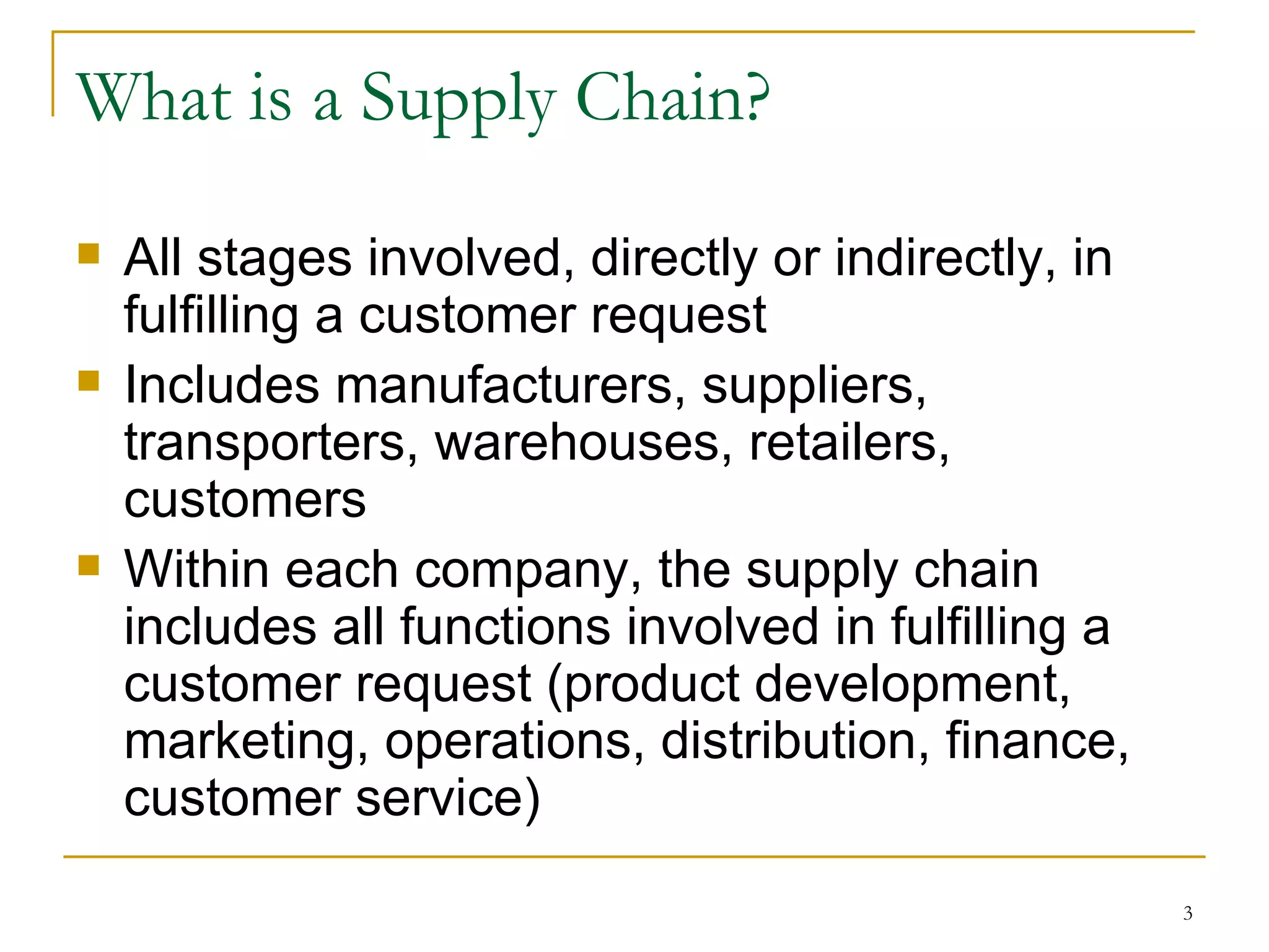 What is a Supply Chain? All stages involved, directly or indirectly, in fulfilling a customer request Includes manufacturers, suppliers, transporters, warehouses, retailers, customers Within each company, the supply chain includes all functions involved in fulfilling a customer request (product development, marketing, operations, distribution, finance, customer service) 