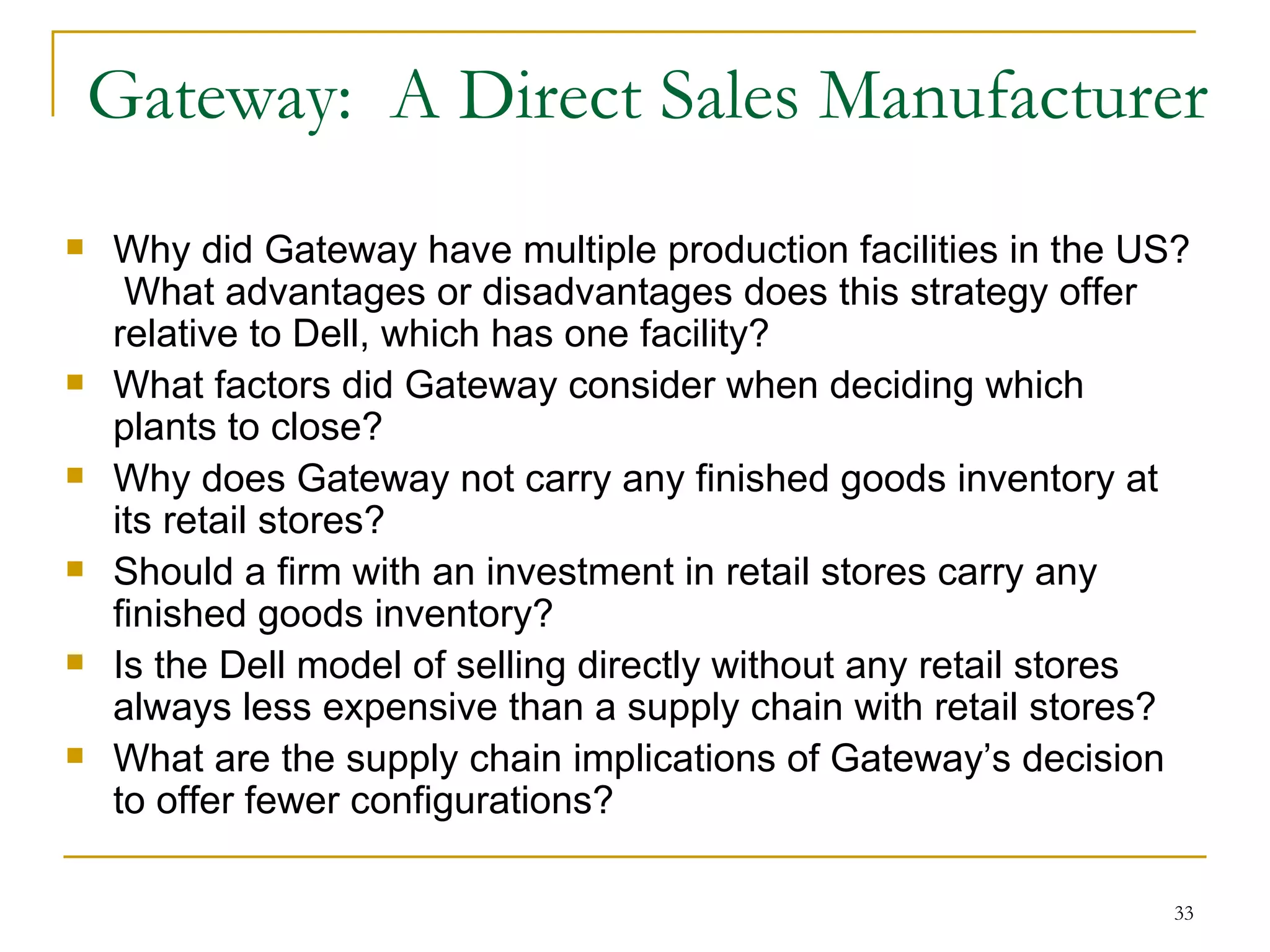 Gateway:  A Direct Sales Manufacturer Why did Gateway have multiple production facilities in the US?  What advantages or disadvantages does this strategy offer relative to Dell, which has one facility? What factors did Gateway consider when deciding which plants to close? Why does Gateway not carry any finished goods inventory at its retail stores? Should a firm with an investment in retail stores carry any finished goods inventory? Is the Dell model of selling directly without any retail stores always less expensive than a supply chain with retail stores? What are the supply chain implications of Gateway’s decision to offer fewer configurations? 