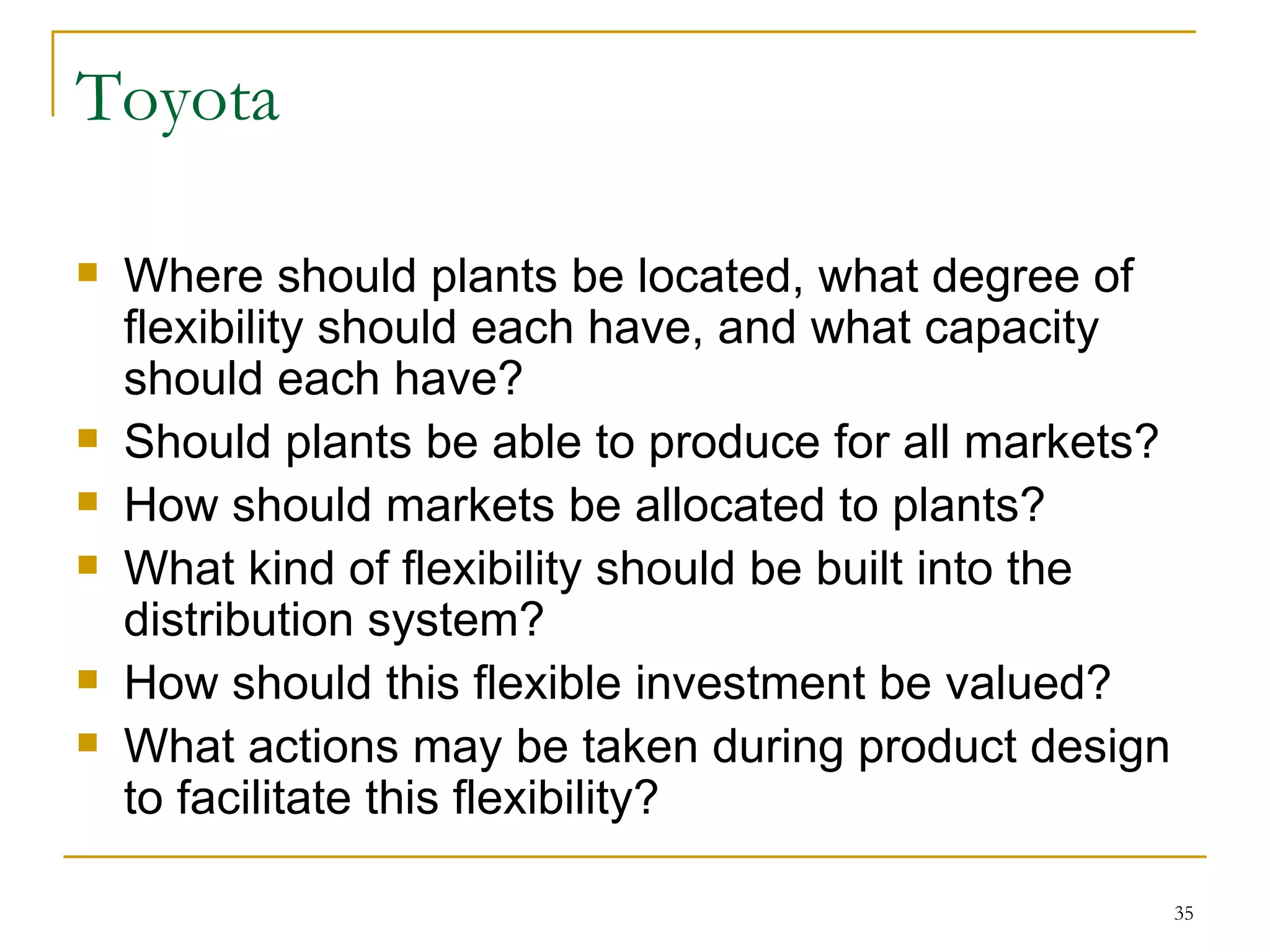Toyota Where should plants be located, what degree of flexibility should each have, and what capacity should each have? Should plants be able to produce for all markets? How should markets be allocated to plants? What kind of flexibility should be built into the distribution system? How should this flexible investment be valued? What actions may be taken during product design to facilitate this flexibility? 