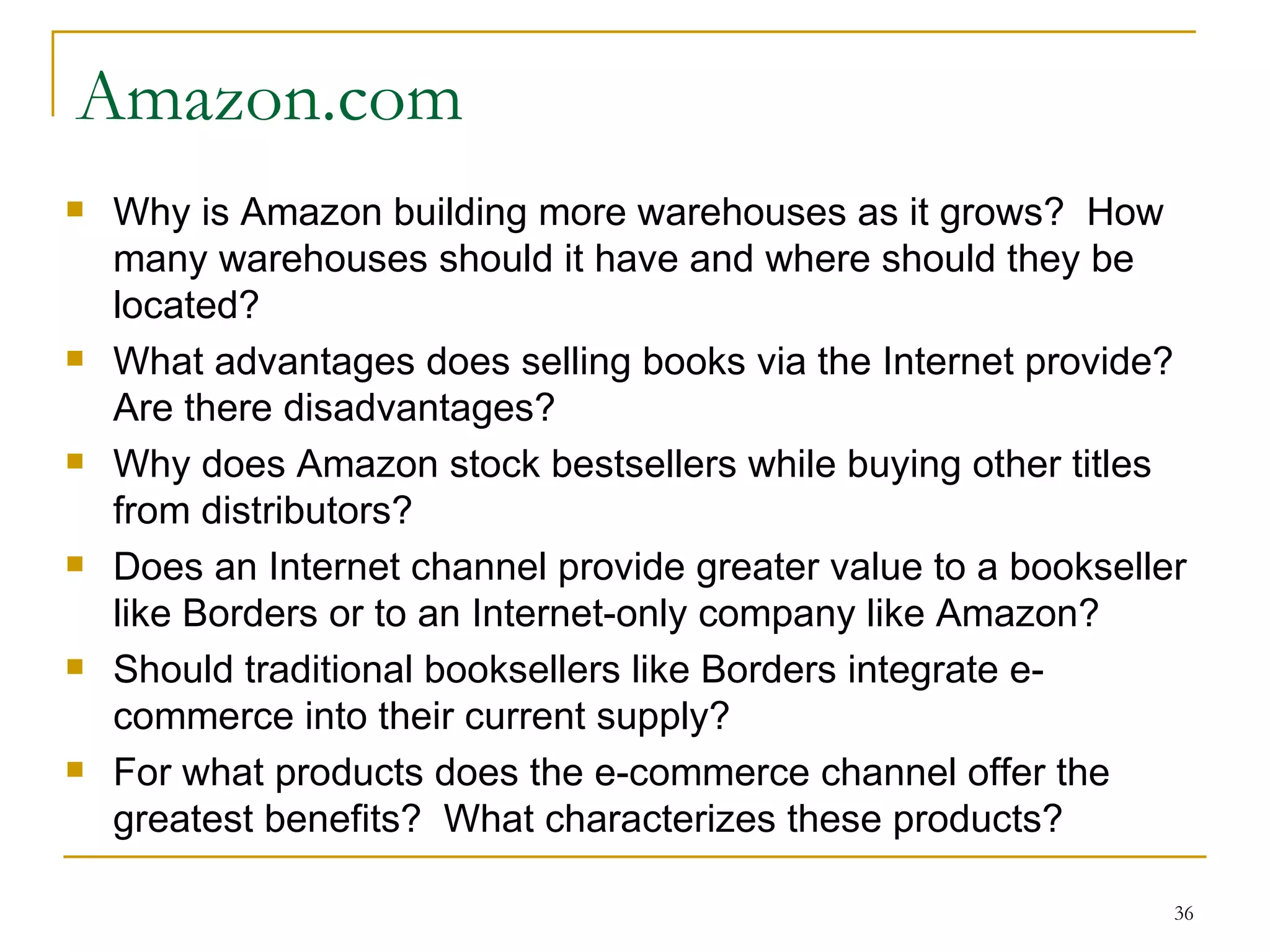Amazon.com Why is Amazon building more warehouses as it grows?  How many warehouses should it have and where should they be located? What advantages does selling books via the Internet provide?  Are there disadvantages? Why does Amazon stock bestsellers while buying other titles from distributors? Does an Internet channel provide greater value to a bookseller like Borders or to an Internet-only company like Amazon? Should traditional booksellers like Borders integrate e-commerce into their current supply? For what products does the e-commerce channel offer the greatest benefits?  What characterizes these products? 