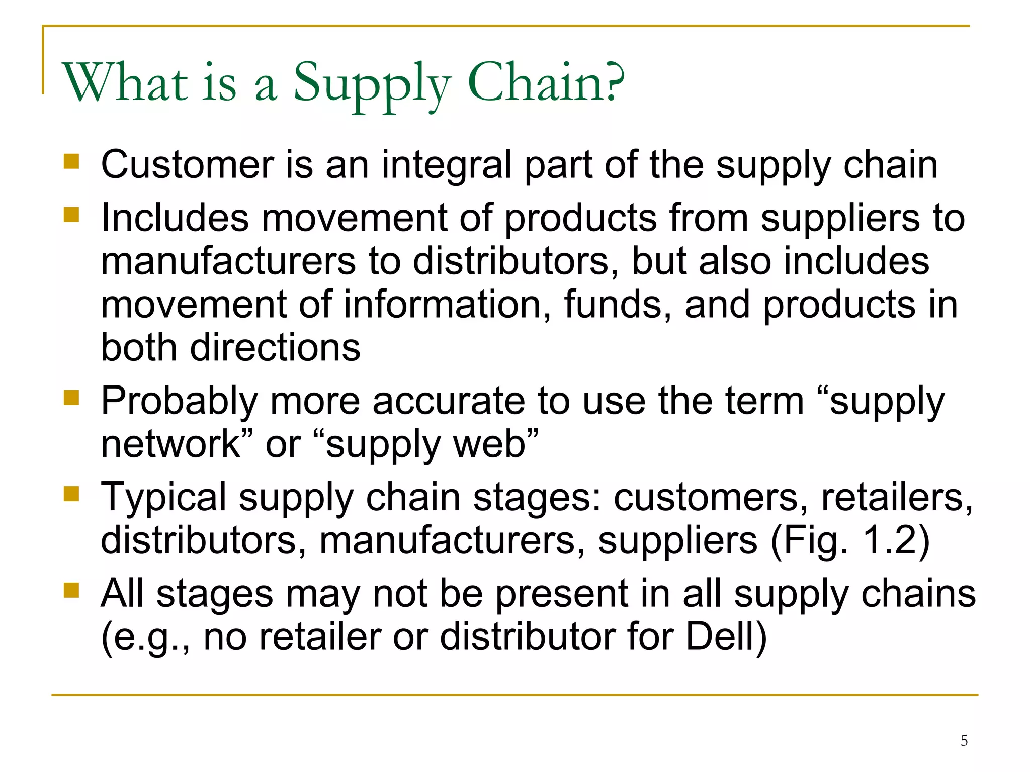 What is a Supply Chain? Customer is an integral part of the supply chain Includes movement of products from suppliers to manufacturers to distributors, but also includes movement of information, funds, and products in both directions Probably more accurate to use the term “supply network” or “supply web” Typical supply chain stages: customers, retailers, distributors, manufacturers, suppliers (Fig. 1.2) All stages may not be present in all supply chains (e.g., no retailer or distributor for Dell) 