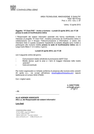 AREA TECNOLOGIE, INNOVAZIONE E QUALITA’
                                                             TIQU 18b FC/mp
                                                     Prot. n. 310 – Circ. n. 97

                                                               Udine, 12 aprile 2012


Oggetto: “IT Club FVG” - Invito a riunione – Lunedì 23 aprile 2012, ore 17.30
presso la sede di Confindustria Udine

I Responsabili dei sistemi informativi aziendali che hanno manifestato il loro
interesse al progetto “IT Club FVG”, iniziativa promossa da Confindustria Udine in
collaborazione con il Gruppo “Telecomunicazione e Informatica”, e coloro che
intendano farlo in questa occasione rispedendo la scheda allegata sono invitati a
partecipare alla riunione indetta presso la sede di Confindustria Udine sita in
Largo Carlo Melzi n° 2 in Udine, il giorno:

                         Lunedì 23 aprile 2012, ore 17.30

con il seguente ordine del giorno:

-         Comunicazioni relativi all’attività di promozione dell’IT Club
-         Mobile device: quali le aree e i temi di maggior interesse nelle nostre
          aziende?
-         Varie ed eventuali.


Per motivi organizzativi si richiede conferma di presenza alla riunione entro venerdì
20 aprile p.v., via e-mail all'indirizzo itclubfvg@confindustria.ud.it oppure
telefonando al numero 0432 276260.

Con i migliori saluti.




- All.
______________________________________________

ALLE AZIENDE ASSOCIATE
Alla c.a. dei Responsabili dei sistemi informativi

Loro Sedi
 