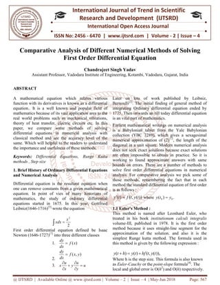 @ IJTSRD | Available Online @ www.ijtsrd.com
ISSN No: 2456
International
Research
Comparative Analysis
First Order Differential Equation
Assistant Professor, Vadodara Institute of Engineering, Kotambi, Vadodara
ABSTRACT
A mathematical equation which relates various
function with its derivatives is known as a differential
equation.. It is a well known and popular field of
mathematics because of its vast application area to the
real world problems such as mechanical vibrations,
theory of heat transfer, electric circuits etc. In this
paper, we compare some methods of solving
differential equations in numerical analysis with
classical method and see the accuracy level of the
same. Which will helpful to the readers to understand
the importance and usefulness of these methods.
Keywords: Differential Equations, Runge Kutta
methods , Step size
1. Brief History of Ordinary Differential Equations
and Numerical Analysis
Differential equation is the resultant equation when
one can remove constants from a given mathematical
equation. In point of vies of many historians of
mathematics, the study of ordinary differential
equations started in 1675. In this year, Gottfried
Leibniz(1646-1716)[5]
wrote the equation
 
2
2
x
xdx
First order differential equation defined be Isa
Newton (1646-1727)[7]
into three different
1. )(xf
dx
dy

2.
),( yxf
dx
dy

3.
y
u
y
x
u
x 





@ IJTSRD | Available Online @ www.ijtsrd.com | Volume – 2 | Issue – 4 | May-Jun 2018
ISSN No: 2456 - 6470 | www.ijtsrd.com | Volume
International Journal of Trend in Scientific
Research and Development (IJTSRD)
International Open Access Journal
Comparative Analysis of Different Numerical Methods
First Order Differential Equation
Chandrajeet Singh Yadav
Vadodara Institute of Engineering, Kotambi, Vadodara, Gujarat, India
relates various
function with its derivatives is known as a differential
equation.. It is a well known and popular field of
mathematics because of its vast application area to the
real world problems such as mechanical vibrations,
electric circuits etc. In this
paper, we compare some methods of solving
differential equations in numerical analysis with
classical method and see the accuracy level of the
same. Which will helpful to the readers to understand
s of these methods.
Differential Equations, Runge Kutta
History of Ordinary Differential Equations
equation when
a given mathematical
of many historians of
mathematics, the study of ordinary differential
equations started in 1675. In this year, Gottfried
wrote the equation
efined be Isaac
into three different classes
u
Later on lots of work published by Leibniz,
Bernoulli[2]
. The initial finding
integrating Ordinary differential equation ended by
1775. Then onwards an till today differential equation
is an vital part of mathematics.
Earliest mathematical writings
is a Babylonian tablet from the Yale
collection (YBC 7289), which gives a sexagesimal
numerical approximation of (2)
diagonal in a unit square. Modern
does not seek exact solutions because exact solutions
are often impossible to obtain in practice. So it i
working to found approximate answers with same
bounds on errors. There are a number of methods
solve first order differential equations in numerical
analysis. For comparative analysi
those methods, remembering the fact that in each
method the standard differential equation of first order
is as follows :
))(,()( tytfty  where )( 0ty
1.1 Euler’s Method :
This method is named after Leonhard Euler, who
treated in his book institutionum calculi integralis
volume-III, published in 1978. It is the first order
method because it uses straight
approximation of the solution.
simplest Runge kutta method.
this method is given by the following expression :
)),(,()()( tythftyhty 
Where h is the step size. This formula is also known
as Euler-Cauchy or the point-slope
local and global error is O(h2
) and
Jun 2018 Page: 567
www.ijtsrd.com | Volume - 2 | Issue – 4
Scientific
(IJTSRD)
International Open Access Journal
f Different Numerical Methods of Solving
, Gujarat, India
Later on lots of work published by Leibniz,
finding of general method of
integrating Ordinary differential equation ended by
1775. Then onwards an till today differential equation
part of mathematics.
writings on numerical analysis
tablet from the Yale Babylonian
ection (YBC 7289), which gives a sexagesimal
numerical approximation of (2)1/2
, the length of the
Modern numerical analysis
ns because exact solutions
ften impossible to obtain in practice. So it is
approximate answers with same
are a number of methods to
solve first order differential equations in numerical
analysis. For comparative analysis we pick some of
those methods, remembering the fact that in each
thod the standard differential equation of first order
.0y
This method is named after Leonhard Euler, who
institutionum calculi integralis
published in 1978. It is the first order
because it uses straight-line segment for the
approximation of the solution. and also it is the
simplest Runge kutta method. The formula used in
this method is given by the following expression :
This formula is also known
slope formula[4]
. The
) and O(h) respectively.
 