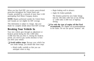 5 
When you buy Ford ESP, you receive peace-of-mind 
protection throughout the United States and 
Canada, provided by a network of more than 5,100 
participating Ford Motor Company dealers. 
NOTE: Repairs performed outside the United States 
and Canada are not eligible for ESP coverage. 
This information is subject to change. Ask your 
dealer for complete details about Ford ESP coverage. 
Breaking Your Vehicle In 
Your new vehicle goes through an adjustment or 
break-in period during the first 1,000 miles 
(1,600 km) that you drive it. During the break-in 
period, you need to pay careful attention to how 
you drive your vehicle. 
q Avoid sudden stops. Because your vehicle has 
new brake linings, you should take these steps: 
—Watch traffic carefully so that you can 
anticipate when to stop. 
—Begin braking well in advance. 
—Apply the brakes gradually. 
The break-in period for new brake linings 
lasts for 100 miles (160 km) of city driving 
or 1,000 miles (1,600 km) of highway 
driving. 
q Use only the type of engine oil that Ford 
recommends. See Engine oil recommendations 
in the Index. Do not use special “break-in” oils. 
 
