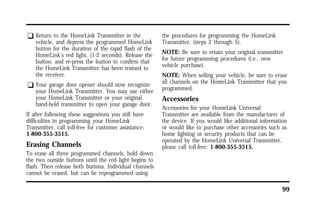 99 
q Return to the HomeLink Transmitter in the 
vehicle, and depress the programmed HomeLink 
button for the duration of the rapid flash of the 
HomeLink’s red light, (1-2 seconds). Release the 
button, and re-press the button to confirm that 
the HomeLink Transmitter has been trained to 
the receiver. 
q Your garage door opener should now recognize 
your HomeLink Transmitter. You may use either 
your HomeLink Transmitter or your original 
hand-held transmitter to open your garage door. 
If after following these suggestions you still have 
difficulties in programming your HomeLink 
Transmitter, call toll-free for customer assistance: 
1-800-355-3515. 
Erasing Channels 
To erase all three programmed channels, hold down 
the two outside buttons until the red light begins to 
flash. Then release both buttons. Individual channels 
cannot be erased, but can be reprogrammed using 
the procedures for programming the HomeLink 
Transmitter, (steps 2 through 5). 
NOTE: Be sure to retain your original transmitter 
for future programming procedures (i.e., new 
vehicle purchase). 
NOTE: When selling your vehicle, be sure to erase 
all channels on the HomeLink Transmitter that you 
programmed. 
Accessories 
Accessories for your HomeLink Universal 
Transmitter are available from the manufacturer of 
the device. If you would like additional information 
or would like to purchase other accessories such as 
home lighting or security products that can be 
operated by the HomeLink Universal Transmitter, 
please call toll-free: 1-800-355-3515. 
 