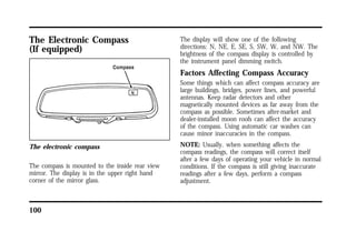 The Electronic Compass 
(If equipped) 
The electronic compass 
The compass is mounted to the inside rear view 
mirror. The display is in the upper right hand 
corner of the mirror glass. 
100 
The display will show one of the following 
directions: N, NE, E, SE, S, SW, W, and NW. The 
brightness of the compass display is controlled by 
the instrument panel dimming switch. 
Factors Affecting Compass Accuracy 
Some things which can affect compass accuracy are 
large buildings, bridges, power lines, and powerful 
antennas. Keep radar detectors and other 
magnetically mounted devices as far away from the 
compass as possible. Sometimes after-market and 
dealer-installed moon roofs can affect the accuracy 
of the compass. Using automatic car washes can 
cause minor inaccuracies in the compass. 
NOTE: Usually, when something affects the 
compass readings, the compass will correct itself 
after a few days of operating your vehicle in normal 
conditions. If the compass is still giving inaccurate 
readings after a few days, perform a compass 
adjustment. 
 